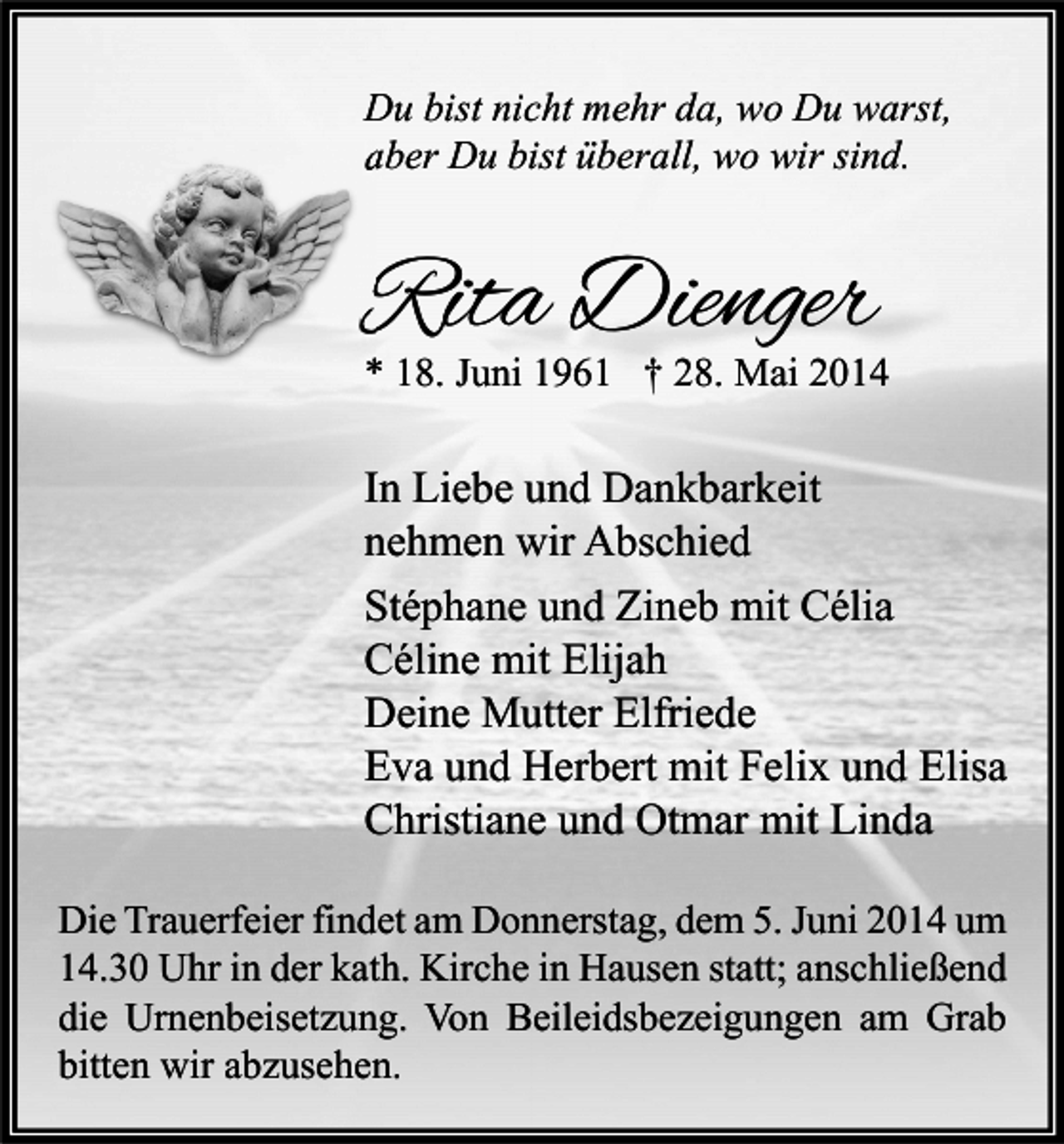<p>Du bist nicht mehr da, wo Du warst,<br />aber Du bist überall, wo wir sind.</p><p>Rita Dienger</p><p>* 18. Juni 1961 † 28. Mai 2014</p><p>In Liebe und Dankbarkeit<br />nehmen wir Abschied<br />Stéphane und Zineb mit Célia<br />Céline mit Elijah<br />Deine Mutter Elfriede<br />Eva und Herbert mit Felix und Elisa<br />Christiane und Otmar mit Linda<br />Die Trauerfeier findet am Donnerstag, dem 5. Juni 2014 um<br />14.30 Uhr in der kath. Kirche in Hausen statt; anschließend<br />die Urnenbeisetzung. Von Beileidsbezeigungen am Grab<br />bitten wir abzusehen.</p>