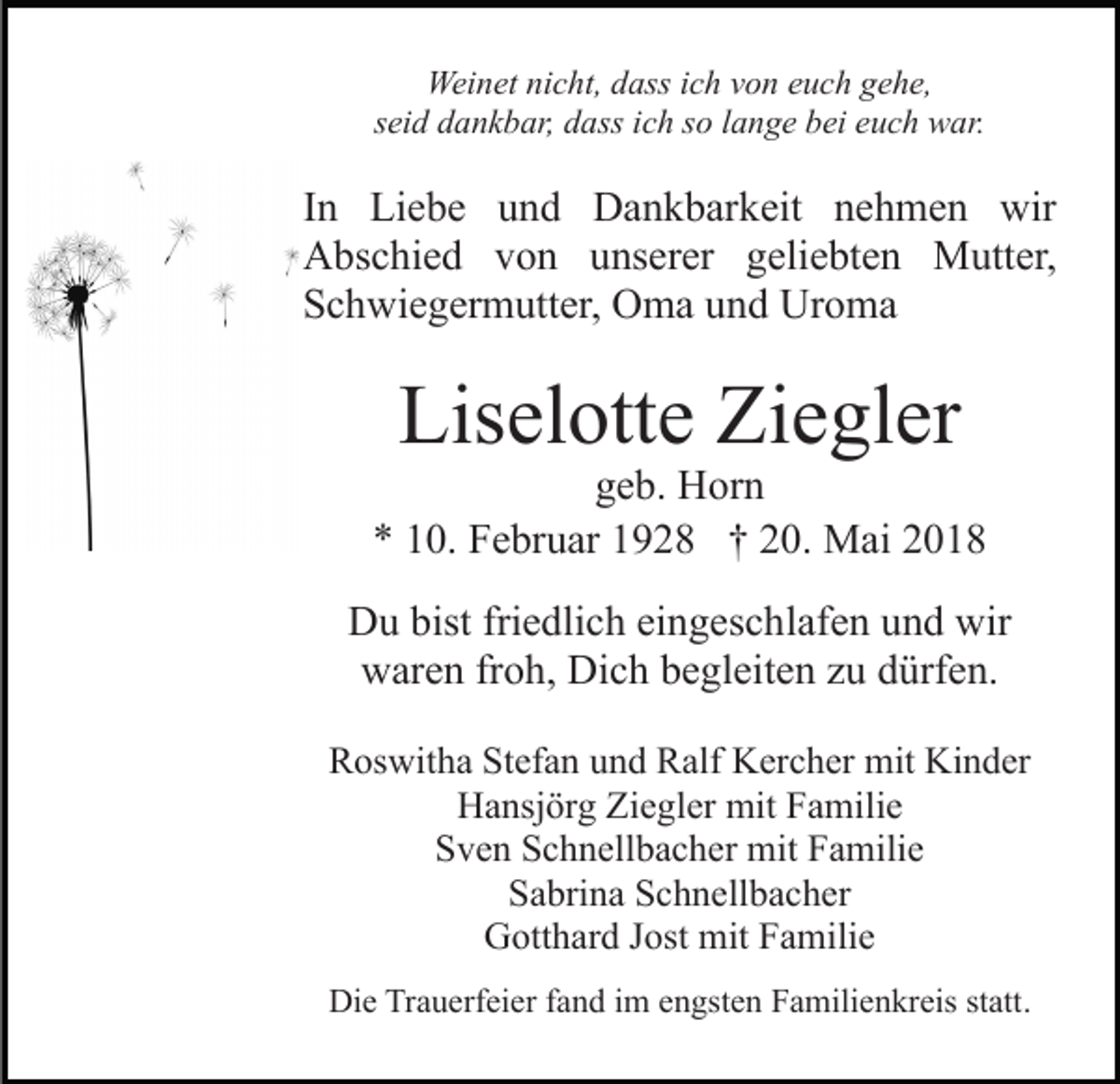 <p>Wei n et ninicht,<br />c ht, d dass<br />ass i cich<br />h v von<br />o n euch<br />e u c h gehe,<br />g e h e,<br />Weinet<br />s ei d dankbar,<br />d a n k b ar, dass<br />d ass iich<br />c h ssoo lange<br />l a n g e bei<br />b ei euch<br />e u c h war.<br />w ar.<br />seid</p><p>IInn Liebe<br />Li e b e und<br />u n d Dankbarkeit<br />D a n k b ark eit nnehmen<br />e h m e n wir<br />wir<br />AAbschied<br />bs c hi e d vvon<br />o n uunserer<br />ns er er geliebten<br />g eli e bt e n Mutter,<br />M utt er,<br />SSchwiegermutter,<br />c h wi e g er m utt er, Oma<br />O m a uund<br />n d Uroma<br />Ur o m a</p><p>Lis<br />el ott e Zi<br />e gl er<br />Liselotte<br />Ziegler</p><p>geb.<br />g e b. Horn<br />H or n<br />** 110.<br />0. Februar<br />F e br u ar 11928<br />9 2 8 †† 220.<br />0 . Mai<br />M ai<br />DDu<br />u bist<br />e dli c h eieingeschlafen<br />n g es c h l af e n und<br />u n d wir<br />wir<br />bistfri<br />friedlich<br />wwaren<br />ar e n frfroh,<br />o h, Di<br />c h bbegleiten<br />e gl eit e n zzu<br />u ddürfen.<br />ürf e n.<br />Dich<br />RRoswitha<br />os wit h a StStefan<br />ef a n uund<br />n d RRalf<br />alf Kercher<br />K er c h er mit<br />mit Kinder<br />Ki n d er<br />H a nsj ör g ZiZiegler<br />e gl er mit<br />mit FFamilie<br />a m ili e<br />Hansjörg<br />SSven<br />v e n SSchnellbacher<br />c h n ell b a c h er mit<br />mit FFamilie<br />a mili e<br />S a bri n a SSchnellbacher<br />c h n ell b a c h er<br />Sabrina<br />GGotthard<br />ott h ar d J Jost<br />ost mit<br />mit FFamilie<br />a mili e<br />Die<br />Di<br />e TrTrauerfeier<br />a u erf ei er f fand<br />a n d i im<br />m eengsten<br />n gst e n Familienkreis<br />F a mili e n kr eis ststatt.<br />att .</p>