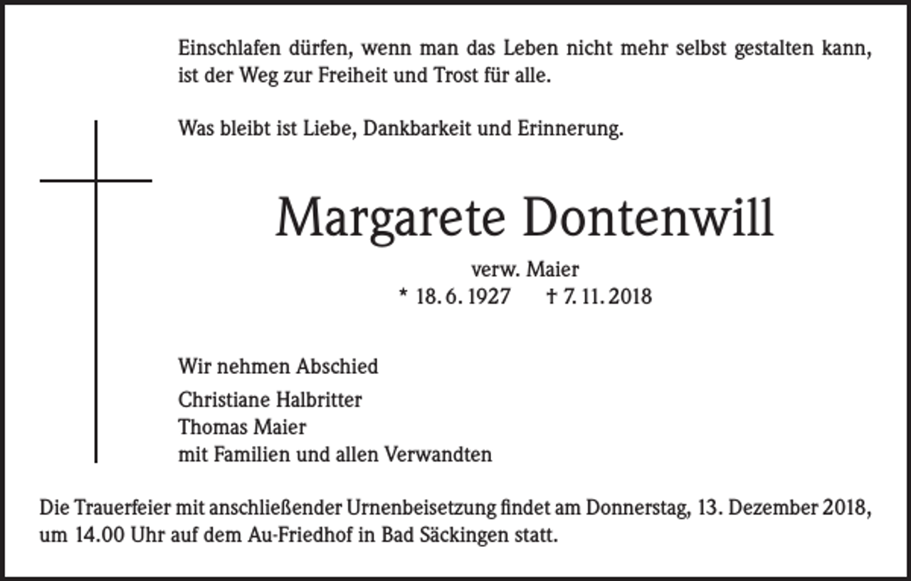 <p>Einschlafen dürfen, wenn man das Leben nicht mehr selbst gestalten kann,<br />ist der Weg zur Freiheit und Trost für alle.<br />Was bleibt ist Liebe, Dankbarkeit und Erinnerung.</p><p>Margarete Dontenwill<br />verw. Maier<br />* 18. 6. 1927 † 7. 11. 2018<br />Wir nehmen Abschied<br />Christiane Halbritter<br />Thomas Maier<br />mit Familien und allen Verwandten<br />Die Trauerfeier mit anschließender Urnenbeisetzung findet am Donnerstag, 13. Dezember 2018,<br />um 14.00 Uhr auf dem Au-Friedhof in Bad Säckingen statt.</p>