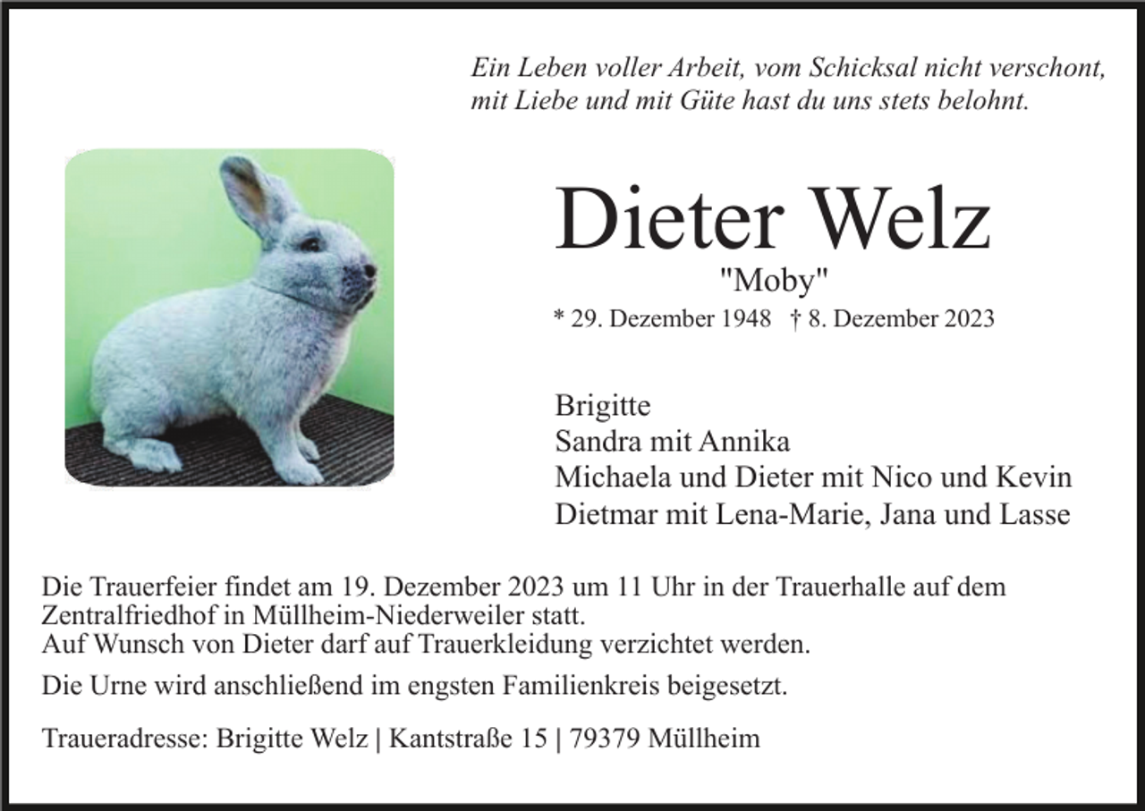<p>Ein Leben voller Arbeit, vom Schicksal nicht verschont,<br />mit Liebe und mit Güte hast du uns stets belohnt.</p><p>Dieter Welz<br />"Moby"</p><p>* 29. Dezember 1948 † 8. Dezember 2023</p><p>Brigitte<br />Sandra mit Annika<br />Michaela und Dieter mit Nico und Kevin<br />Dietmar mit Lena-Marie, Jana und Lasse<br />Die Trauerfeier findet am 19. Dezember 2023 um 11 Uhr in der Trauerhalle auf dem<br />Zentralfriedhof in Müllheim-Niederweiler statt.<br />Auf Wunsch von Dieter darf auf Trauerkleidung verzichtet werden.<br />Die Urne wird anschließend im engsten Familienkreis beigesetzt.<br />Traueradresse: Brigitte Welz | Kantstraße 15 | 79379 Müllheim</p>