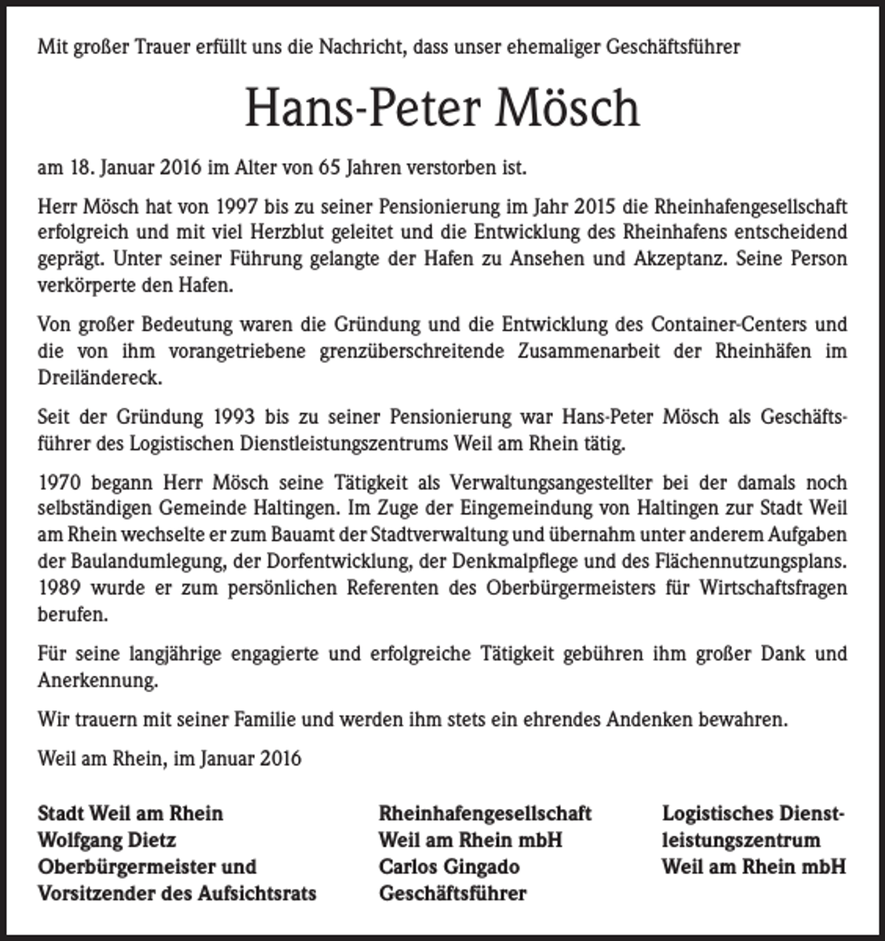 <p>Mit großer Trauer erfüllt uns die Nachricht, dass unser ehemaliger Geschäftsführer</p><p>Hans-Peter Mösch<br />am 18. Januar 2016 im Alter von 65 Jahren verstorben ist.<br />Herr Mösch hat von 1997 bis zu seiner Pensionierung im Jahr 2015 die Rheinhafengesellschaft<br />erfolgreich und mit viel Herzblut geleitet und die Entwicklung des Rheinhafens entscheidend<br />geprägt. Unter seiner Führung gelangte der Hafen zu Ansehen und Akzeptanz. Seine Person<br />verkörperte den Hafen.<br />Von großer Bedeutung waren die Gründung und die Entwicklung des Container-Centers und<br />die von ihm vorangetriebene grenzüberschreitende Zusammenarbeit der Rheinhäfen im<br />Dreiländereck.<br />Seit der Gründung 1993 bis zu seiner Pensionierung war Hans-Peter Mösch als Geschäftsführer des Logistischen Dienstleistungszentrums Weil am Rhein tätig.<br />1970 begann Herr Mösch seine Tätigkeit als Verwaltungsangestellter bei der damals noch<br />selbständigen Gemeinde Haltingen. Im Zuge der Eingemeindung von Haltingen zur Stadt Weil<br />am Rhein wechselte er zum Bauamt der Stadtverwaltung und übernahm unter anderem Aufgaben<br />der Baulandumlegung, der Dorfentwicklung, der Denkmalpflege und des Flächennutzungsplans.<br />1989 wurde er zum persönlichen Referenten des Oberbürgermeisters für Wirtschaftsfragen<br />berufen.<br />Für seine langjährige engagierte und erfolgreiche Tätigkeit gebühren ihm großer Dank und<br />Anerkennung.<br />Wir trauern mit seiner Familie und werden ihm stets ein ehrendes Andenken bewahren.<br />Weil am Rhein, im Januar 2016<br />Stadt Weil am Rhein<br />Wolfgang Dietz<br />Oberbürgermeister und<br />Vorsitzender des Aufsichtsrats</p><p>Rheinhafengesellschaft<br />Weil am Rhein mbH<br />Carlos Gingado<br />Geschäftsführer</p><p>Logistisches Dienstleistungszentrum<br />Weil am Rhein mbH</p>