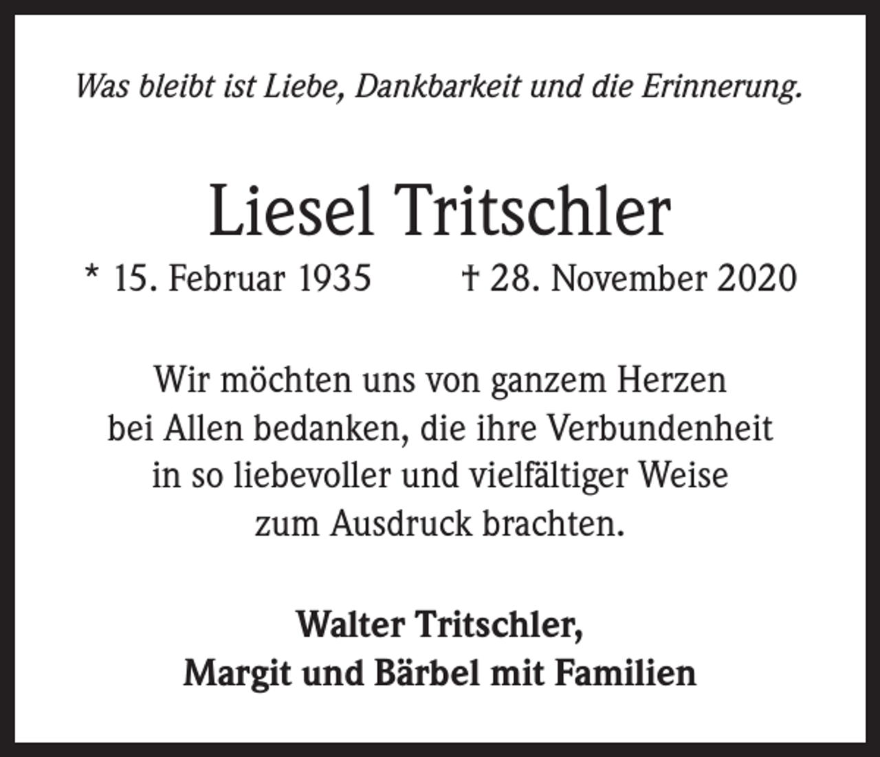 <p>Was bleibt ist Liebe, Dankbarkeit und die Erinnerung.</p><p>Liesel Tritschler</p><p>* 15. Februar 1935</p><p>† 28. November 2020</p><p>Wir möchten uns von ganzem Herzen<br />bei Allen bedanken, die ihre Verbundenheit<br />in so liebevoller und vielfältiger Weise<br />zum Ausdruck brachten.<br />Walter Tritschler,<br />Margit und Bärbel mit Familien</p>