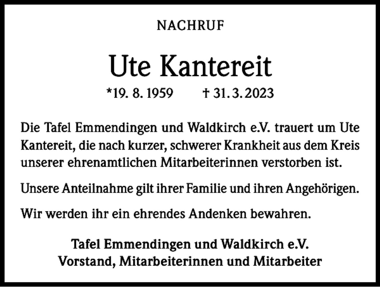<p>NACHRUF</p><p>Ute Kantereit<br />*19. 8. 1959 † 31. 3. 2023<br />Die Tafel Emmendingen und Waldkirch e.V. trauert um Ute<br />Kantereit, die nach kurzer, schwerer Krankheit aus dem Kreis<br />unserer ehrenamtlichen Mitarbeiterinnen verstorben ist.<br />Unsere Anteilnahme gilt ihrer Familie und ihren Angehörigen.<br />Wir werden ihr ein ehrendes Andenken bewahren.<br />Tafel Emmendingen und Waldkirch e.V.<br />Vorstand, Mitarbeiterinnen und Mitarbeiter</p>