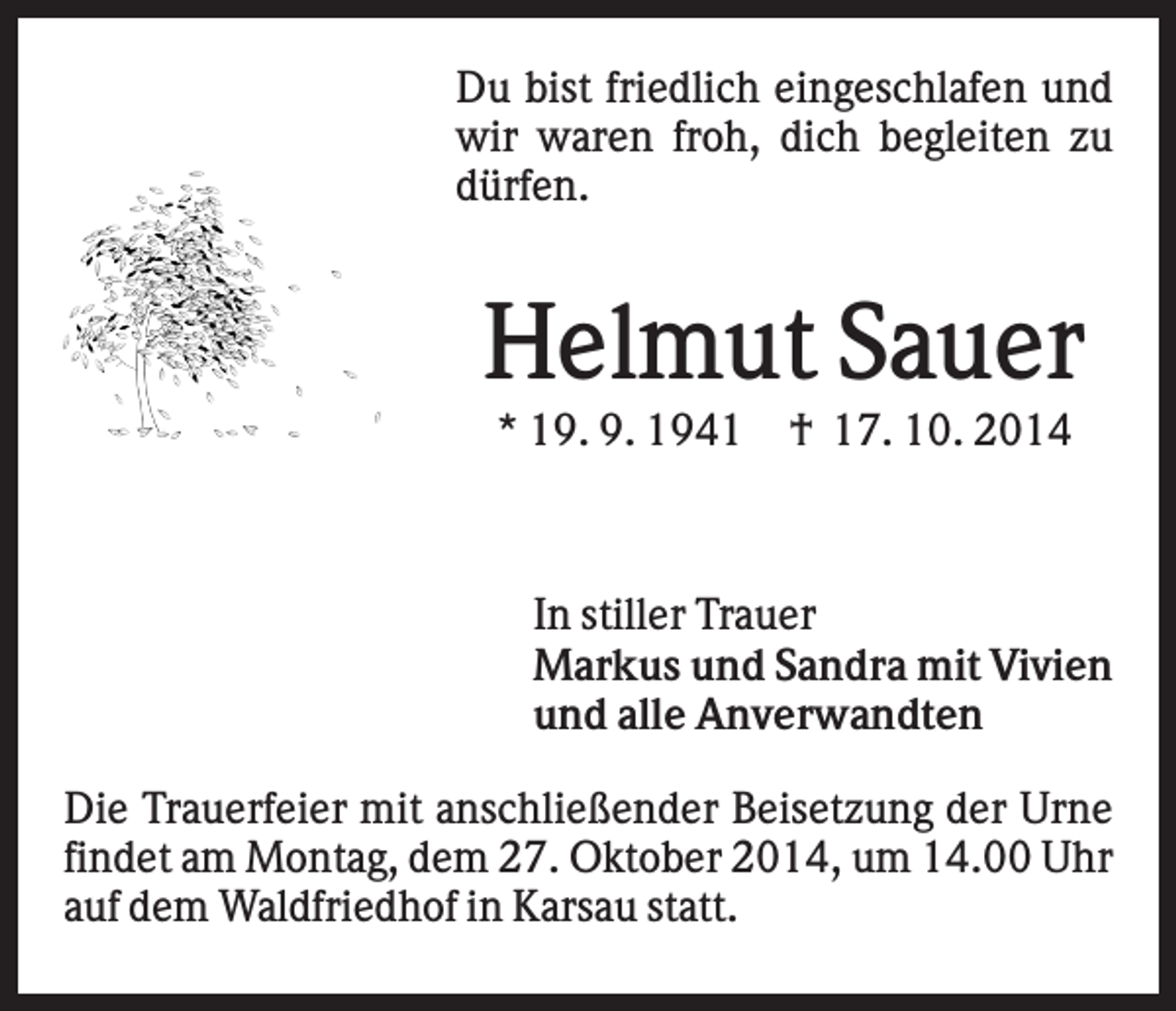<p>Du bist friedlich eingeschlafen und<br />wir waren froh, dich begleiten zu<br />dürfen.</p><p>Helmut Sauer<br />* 19. 9. 1941</p><p>† 17. 10. 2014</p><p>In stiller Trauer<br />Markus und Sandra mit Vivien<br />und alle Anverwandten<br />Die Trauerfeier mit anschließender Beisetzung der Urne<br />findet am Montag, dem 27. Oktober 2014, um 14.00 Uhr<br />auf dem Waldfriedhof in Karsau statt.</p>