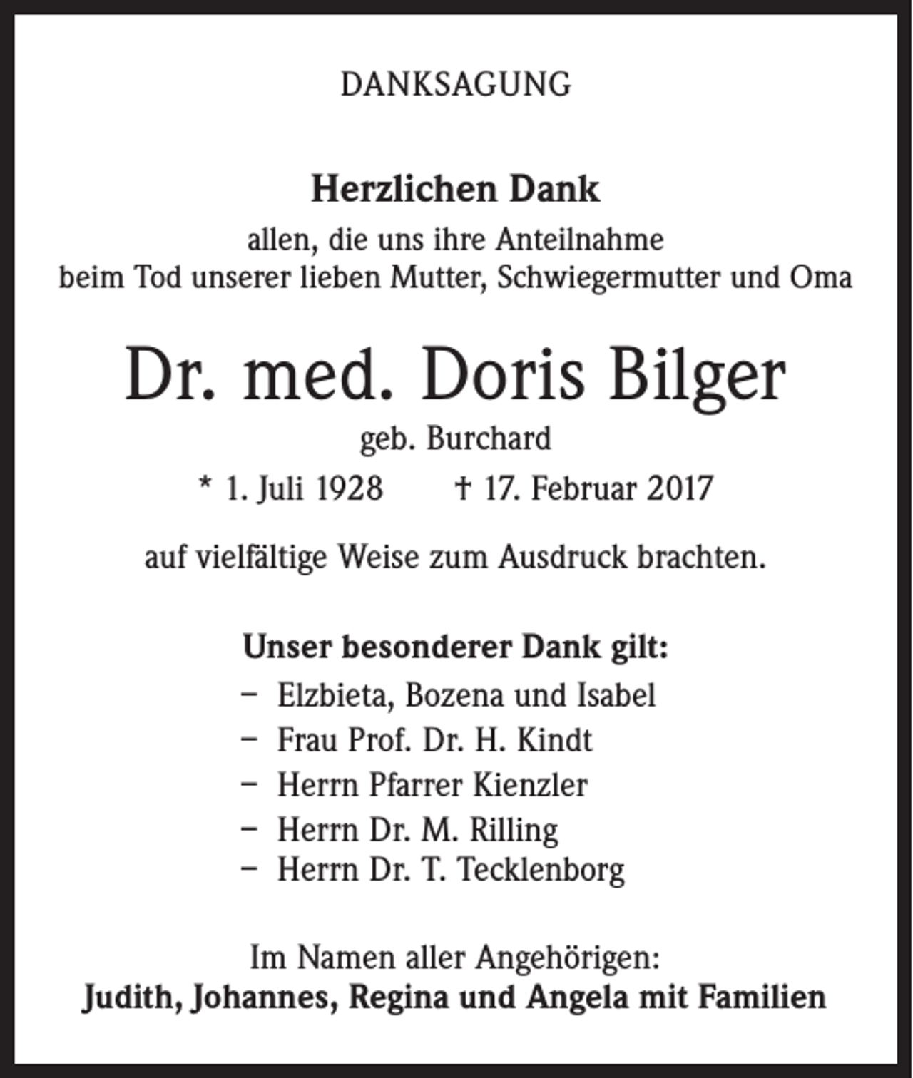 <p>DANKSAGUNG</p><p>Herzlichen Dank<br />allen, die uns ihre Anteilnahme<br />beim Tod unserer lieben Mutter, Schwiegermutter und Oma</p><p>Dr. med. Doris Bilger<br />geb. Burchard<br />* 1. Juli 1928 † 17. Februar 2017</p><p>auf vielfältige Weise zum Ausdruck brachten.<br />Unser besonderer Dank gilt:<br />– Elzbieta, Bozena und Isabel<br />– Frau Prof. Dr. H. Kindt<br />– Herrn Pfarrer Kienzler<br />– Herrn Dr. M. Rilling<br />– Herrn Dr. T. Tecklenborg<br />Im Namen aller Angehörigen:<br />Judith, Johannes, Regina und Angela mit Familien</p>