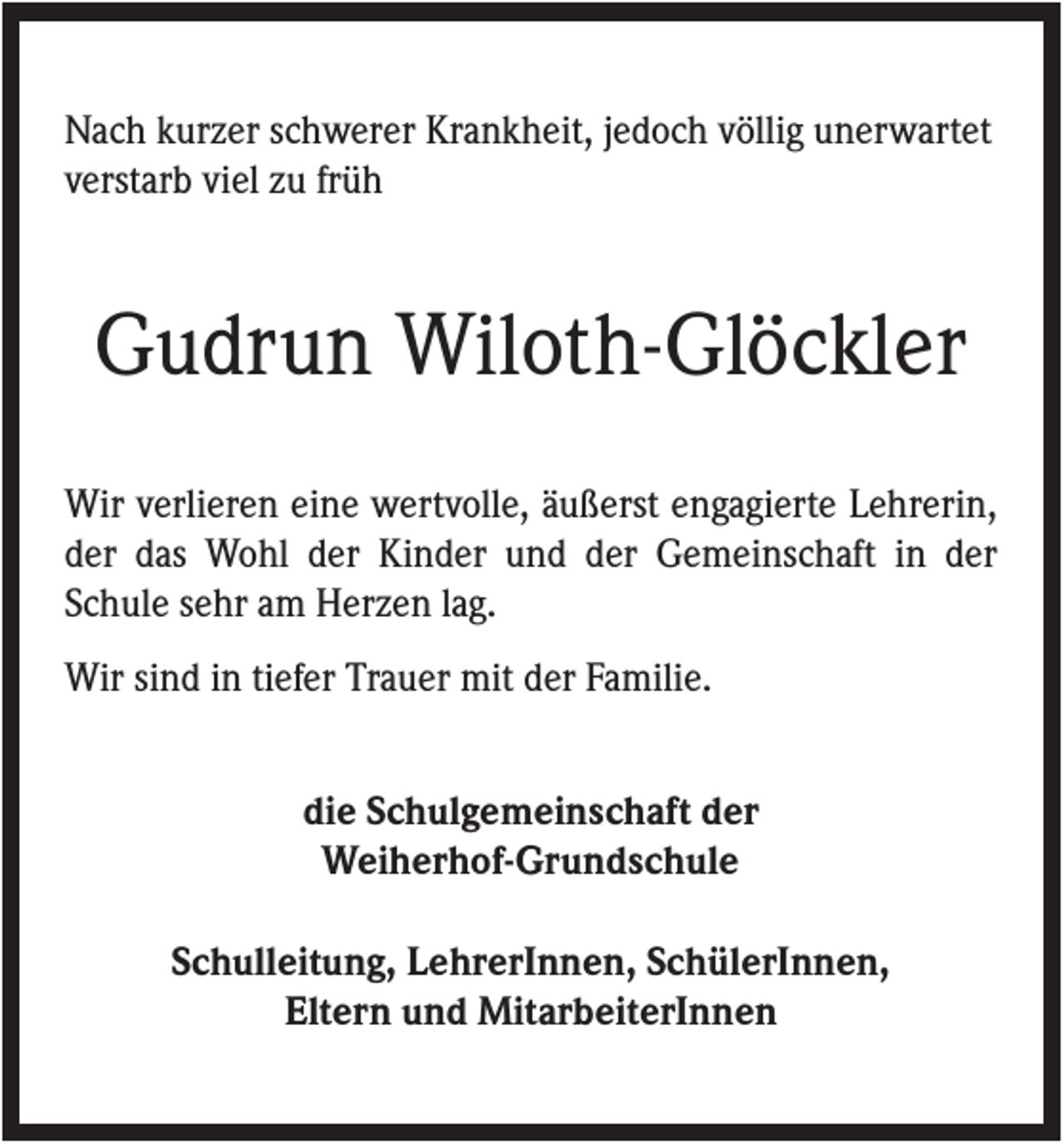 <p>Nach kurzer schwerer Krankheit, jedoch völlig unerwartet<br />verstarb viel zu früh</p><p>Gudrun Wiloth-Glöckler<br />Wir verlieren eine wertvolle, äußerst engagierte Lehrerin,<br />der das Wohl der Kinder und der Gemeinschaft in der<br />Schule sehr am Herzen lag.<br />Wir sind in tiefer Trauer mit der Familie.<br />die Schulgemeinschaft der<br />Weiherhof-Grundschule<br />Schulleitung, LehrerInnen, SchülerInnen,<br />Eltern und MitarbeiterInnen</p>