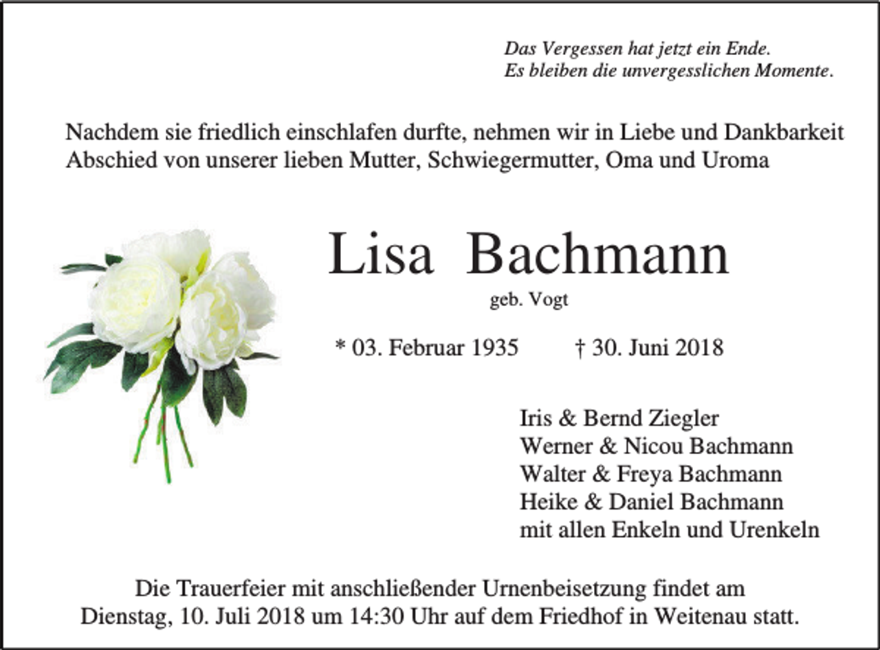 <p>Das Vergessen hat jetzt ein Ende.<br />Es bleiben die unvergesslichen Momente.</p><p>Nachdem sie friedlich einschlafen durfte, nehmen wir in Liebe und Dankbarkeit<br />Abschied von unserer lieben Mutter, Schwiegermutter, Oma und Uroma</p><p>Lisa Bachmann<br />geb. Vogt</p><p>* 03. Februar 1935</p><p>† 30. Juni 2018<br />Iris &amp; Bernd Ziegler<br />Werner &amp; Nicou Bachmann<br />Walter &amp; Freya Bachmann<br />Heike &amp; Daniel Bachmann<br />mit allen Enkeln und Urenkeln</p><p>Die Trauerfeier mit anschließender Urnenbeisetzung findet am<br />Dienstag, 10. Juli 2018 um 14:30 Uhr auf dem Friedhof in Weitenau statt.</p>