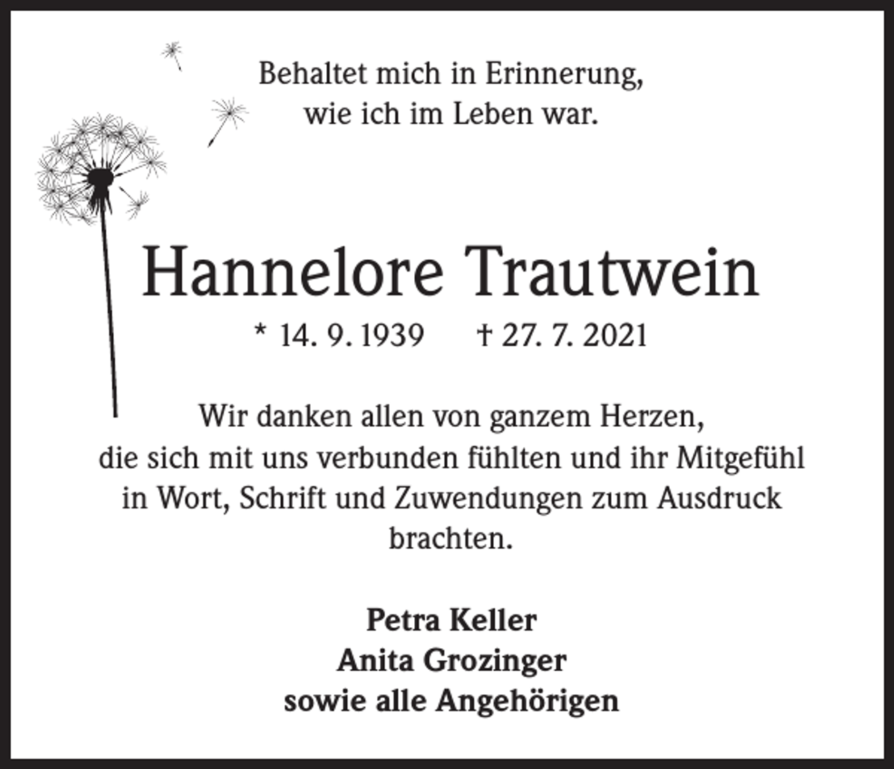 <p>Behaltet mich in Erinnerung,<br />wie ich im Leben war.</p><p>Hannelore Trautwein<br />* 14. 9. 1939</p><p>† 27. 7. 2021</p><p>Wir danken allen von ganzem Herzen,<br />die sich mit uns verbunden fühlten und ihr Mitgefühl<br />in Wort, Schrift und Zuwendungen zum Ausdruck<br />brachten.<br />Petra Keller<br />Anita Grozinger<br />sowie alle Angehörigen</p>