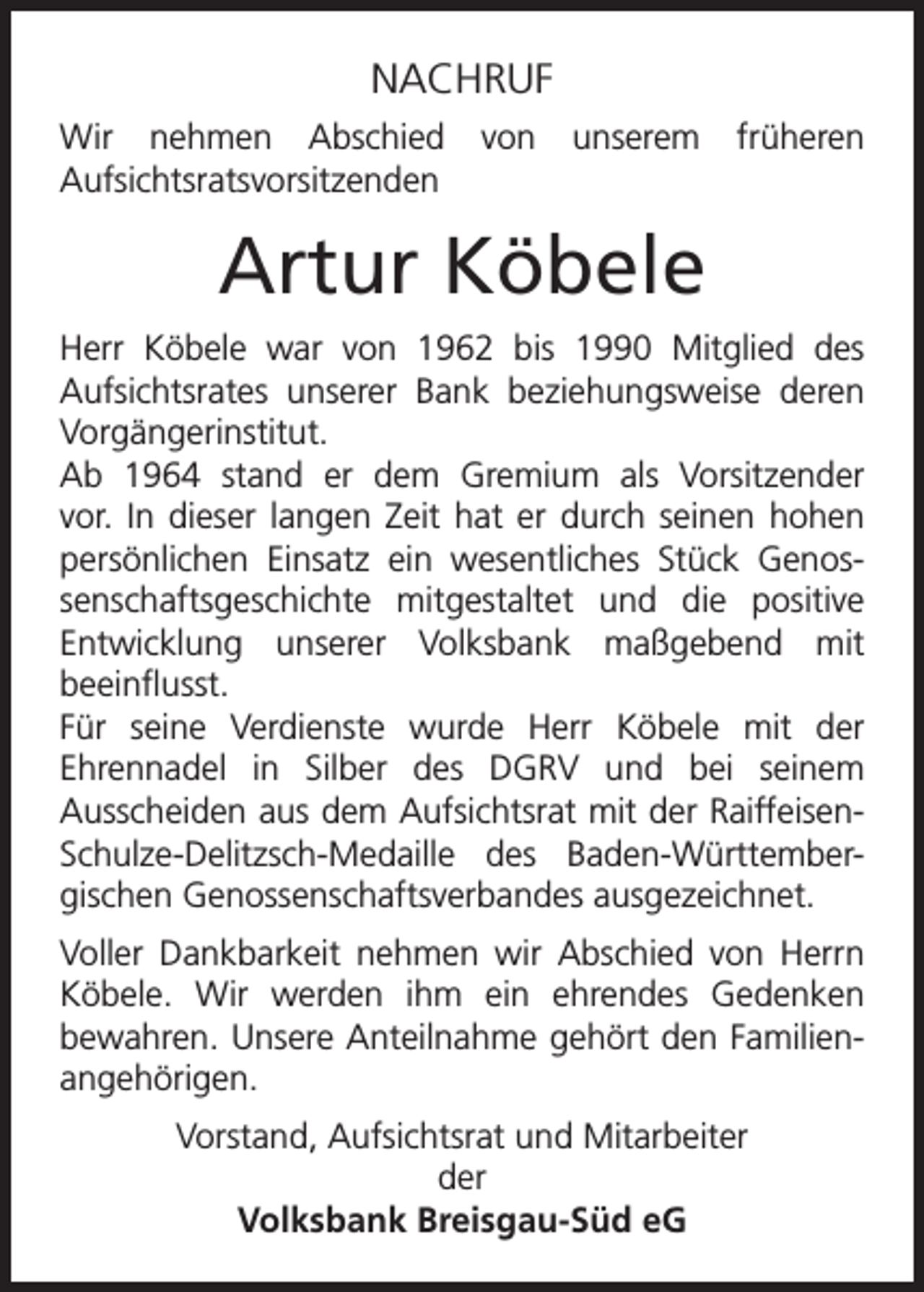<p>NACHRUF<br />Wir nehmen Abschied<br />Aufsichtsratsvorsitzenden</p><p>von</p><p>unserem</p><p>früheren</p><p>Artur Köbele<br />Herr Köbele war von 1962 bis 1990 Mitglied des<br />Aufsichtsrates unserer Bank beziehungsweise deren<br />Vorgängerinstitut.<br />Ab 1964 stand er dem Gremium als Vorsitzender<br />vor. In dieser langen Zeit hat er durch seinen hohen<br />persönlichen Einsatz ein wesentliches Stück Genossenschaftsgeschichte mitgestaltet und die positive<br />Entwicklung unserer Volksbank maßgebend mit<br />beeinflusst.<br />Für seine Verdienste wurde Herr Köbele mit der<br />Ehrennadel in Silber des DGRV und bei seinem<br />Ausscheiden aus dem Aufsichtsrat mit der RaiffeisenSchulze-Delitzsch-Medaille des Baden-Württembergischen Genossenschaftsverbandes ausgezeichnet.<br />Voller Dankbarkeit nehmen wir Abschied von Herrn<br />Köbele. Wir werden ihm ein ehrendes Gedenken<br />bewahren. Unsere Anteilnahme gehört den Familienangehörigen.<br />Vorstand, Aufsichtsrat und Mitarbeiter<br />der<br />Volksbank Breisgau-Süd eG</p>