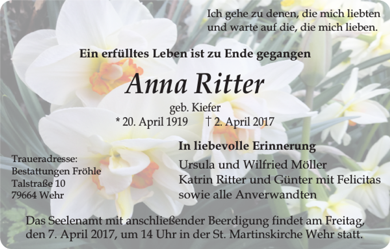 <p>Ich gehe zu denen, die mich liebten<br />und warte auf die, die mich lieben.</p><p>Ein erfülltes Leben ist zu Ende gegangen</p><p>Anna Ritter</p><p>geb. Kiefer<br />* 20. April 1919<br />2. April 2017<br />Traueradresse:<br />Bestattungen Fröhle<br />Talstraße 10<br />79664 Wehr</p><p>In liebevolle Erinnerung<br />Ursula und Wilfried Möller<br />Katrin Ritter und Günter mit Felicitas<br />sowie alle Anverwandten</p><p>Das Seelenamt mit anschließender Beerdigung findet am Freitag,<br />den 7. April 2017, um 14 Uhr in der St. Martinskirche Wehr statt.</p>