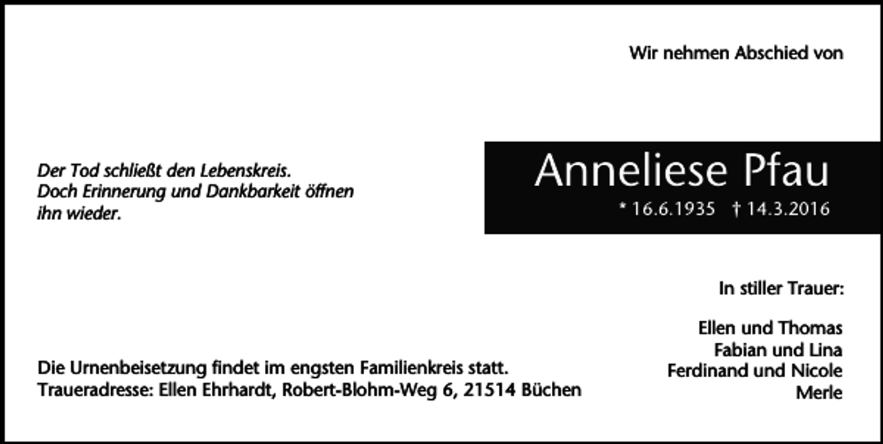 <p>Wir nehmen Abschied von</p><p>Der Tod schließt den Lebenskreis.<br />Doch Erinnerung und Dankbarkeit öffnen<br />ihn wieder.</p><p>Anneliese Pfau<br />* 16.6.1935 † 14.3.2016</p><p>In stiller Trauer:</p><p>Die Urnenbeisetzung findet im engsten Familienkreis statt.<br />Traueradresse: Ellen Ehrhardt, Robert-Blohm-Weg 6, 21514 Büchen</p><p>Ellen und Thomas<br />Fabian und Lina<br />Ferdinand und Nicole<br />Merle</p>