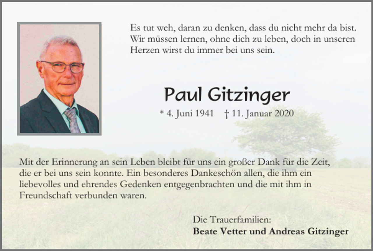 <p>Es tut weh, daran zu denken, dass du nicht mehr da bist.<br />Wir müssen lernen, ohne dich zu leben, doch in unseren<br />Herzen wirst du immer bei uns sein.</p><p>Paul Gitzinger<br />* 4. Juni 1941</p><p>† 11. Januar 2020</p><p>Mit der Erinnerung an sein Leben bleibt für uns ein großer Dank für die Zeit,<br />die er bei uns sein konnte. Ein besonderes Dankeschön allen, die ihm ein<br />liebevolles und ehrendes Gedenken entgegenbrachten und die mit ihm in<br />Freundschaft verbunden waren.<br />Die Trauerfamilien:<br />Beate Vetter und Andreas Gitzinger</p>
