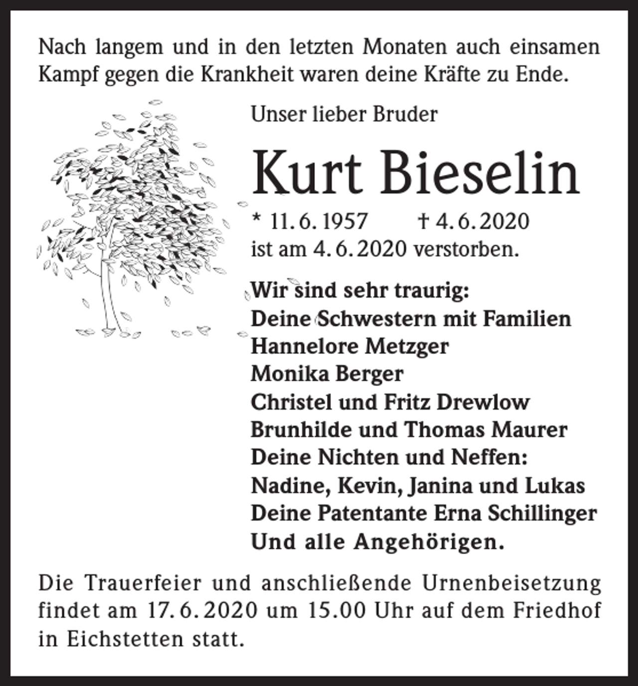 <p>Nach langem und in den letzten Monaten auch einsamen<br />Kampf gegen die Krankheit waren deine Kräfte zu Ende.<br />Unser lieber Bruder</p><p>Kurt Bieselin</p><p>* 11. 6. 1957<br />† 4. 6. 2020<br />ist am 4. 6. 2020 verstorben.</p><p>Wir sind sehr traurig:<br />Deine Schwestern mit Familien<br />Hannelore Metzger<br />Monika Berger<br />Christel und Fritz Drewlow<br />Brunhilde und Thomas Maurer<br />Deine Nichten und Neffen:<br />Nadine, Kevin, Janina und Lukas<br />Deine Patentante Erna Schillinger<br />Und alle Angehörigen.<br />Die Trauerfeier und anschließende Urnenbeisetzung<br />findet am 17. 6. 2020 um 15.00 Uhr auf dem Friedhof<br />in Eichstetten statt.</p>