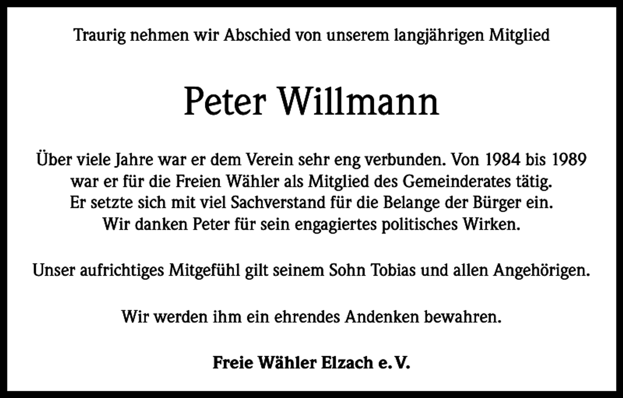 <p>Traurig nehmen wir Abschied von unserem langjährigen Mitglied</p><p>Peter Willmann<br />Über viele Jahre war er dem Verein sehr eng verbunden. Von 1984 bis 1989<br />war er für die Freien Wähler als Mitglied des Gemeinderates tätig.<br />Er setzte sich mit viel Sachverstand für die Belange der Bürger ein.<br />Wir danken Peter für sein engagiertes politisches Wirken.<br />Unser aufrichtiges Mitgefühl gilt seinem Sohn Tobias und allen Angehörigen.<br />Wir werden ihm ein ehrendes Andenken bewahren.<br />Freie Wähler Elzach e. V.</p>