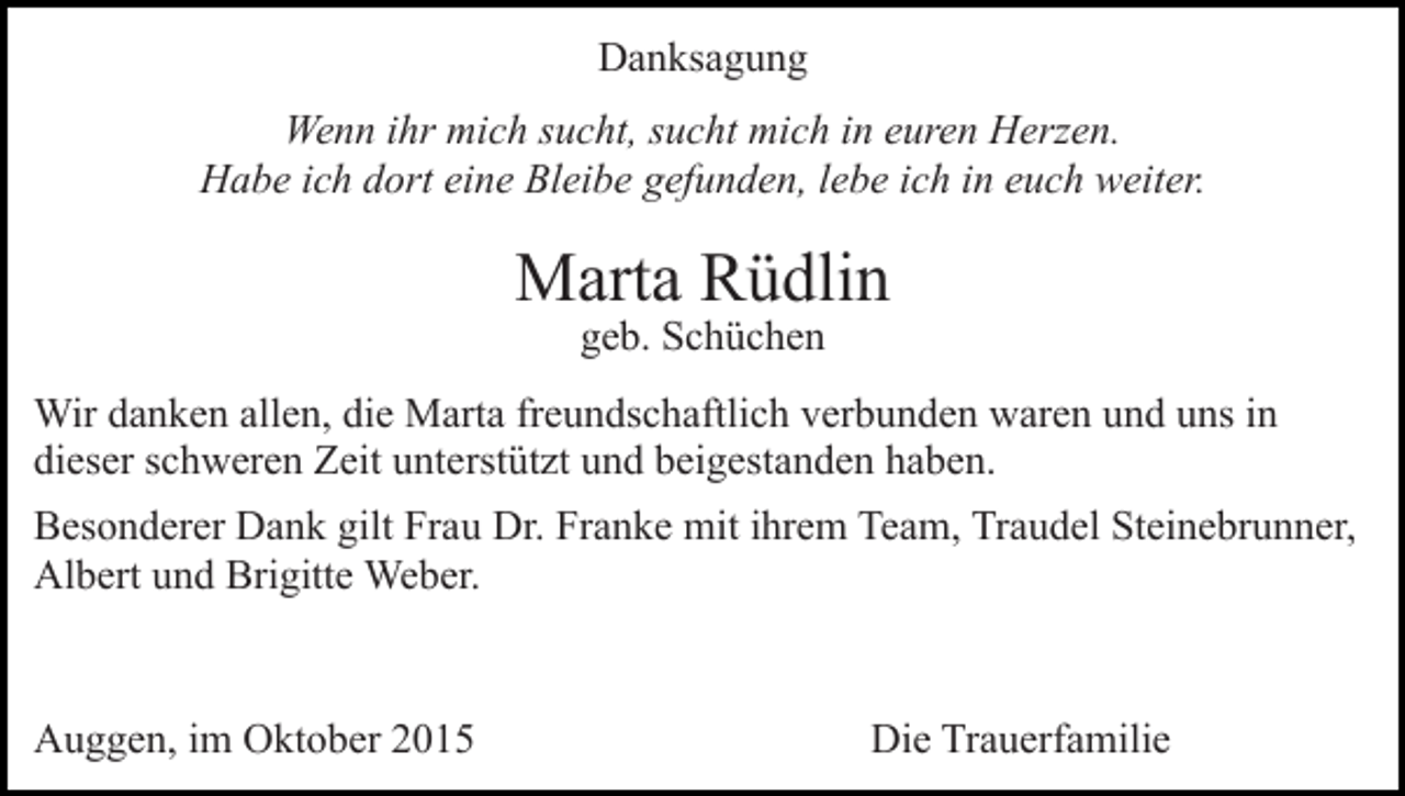 <p>Danksagung<br />Wenn ihr mich sucht, sucht mich in euren Herzen.<br />Habe ich dort eine Bleibe gefunden, lebe ich in euch weiter.</p><p>Marta Rüdlin<br />geb. Schüchen</p><p>Wir danken allen, die Marta freundschaftlich verbunden waren und uns in<br />dieser schweren Zeit unterstützt und beigestanden haben.<br />Besonderer Dank gilt Frau Dr. Franke mit ihrem Team, Traudel Steinebrunner,<br />Albert und Brigitte Weber.</p><p>Auggen, im Oktober 2015</p><p>Die Trauerfamilie</p>