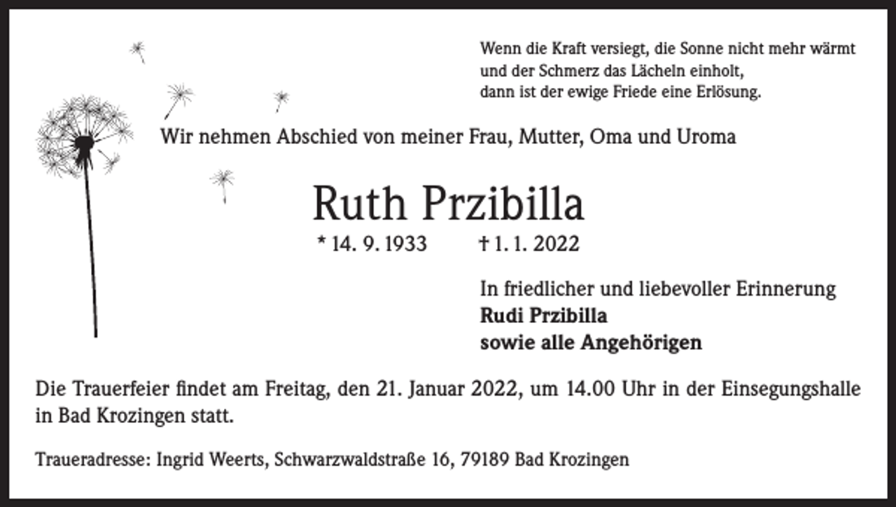 <p>Wenn die Kraft versiegt, die Sonne nicht mehr wärmt<br />und der Schmerz das Lächeln einholt,<br />dann ist der ewige Friede eine Erlösung.</p><p>Wir nehmen Abschied von meiner Frau, Mutter, Oma und Uroma</p><p>Ruth Przibilla<br />* 14. 9. 1933</p><p>† 1. 1. 2022</p><p>In friedlicher und liebevoller Erinnerung<br />Rudi Przibilla<br />sowie alle Angehörigen<br />Die Trauerfeier findet am Freitag, den 21. Januar 2022, um 14.00 Uhr in der Einsegungshalle<br />in Bad Krozingen statt.<br />Traueradresse: Ingrid Weerts, Schwarzwaldstraße 16, 79189 Bad Krozingen</p>