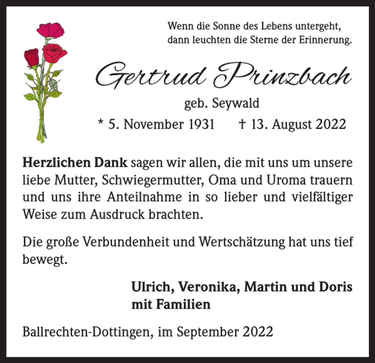 <p>Wenn die Sonne des Lebens untergeht,<br />dann leuchten die Sterne der Erinnerung.</p><p>geb. Seywald<br />* 5. November 1931 † 13. August 2022<br />Herzlichen Dank sagen wir allen, die mit uns um unsere<br />liebe Mutter, Schwiegermutter, Oma und Uroma trauern<br />und uns ihre Anteilnahme in so lieber und vielfältiger<br />Weise zum Ausdruck brachten.<br />Die große Verbundenheit und Wertschätzung hat uns tief<br />bewegt.<br />Ulrich, Veronika, Martin und Doris<br />mit Familien<br />Ballrechten-Dottingen, im September 2022</p>