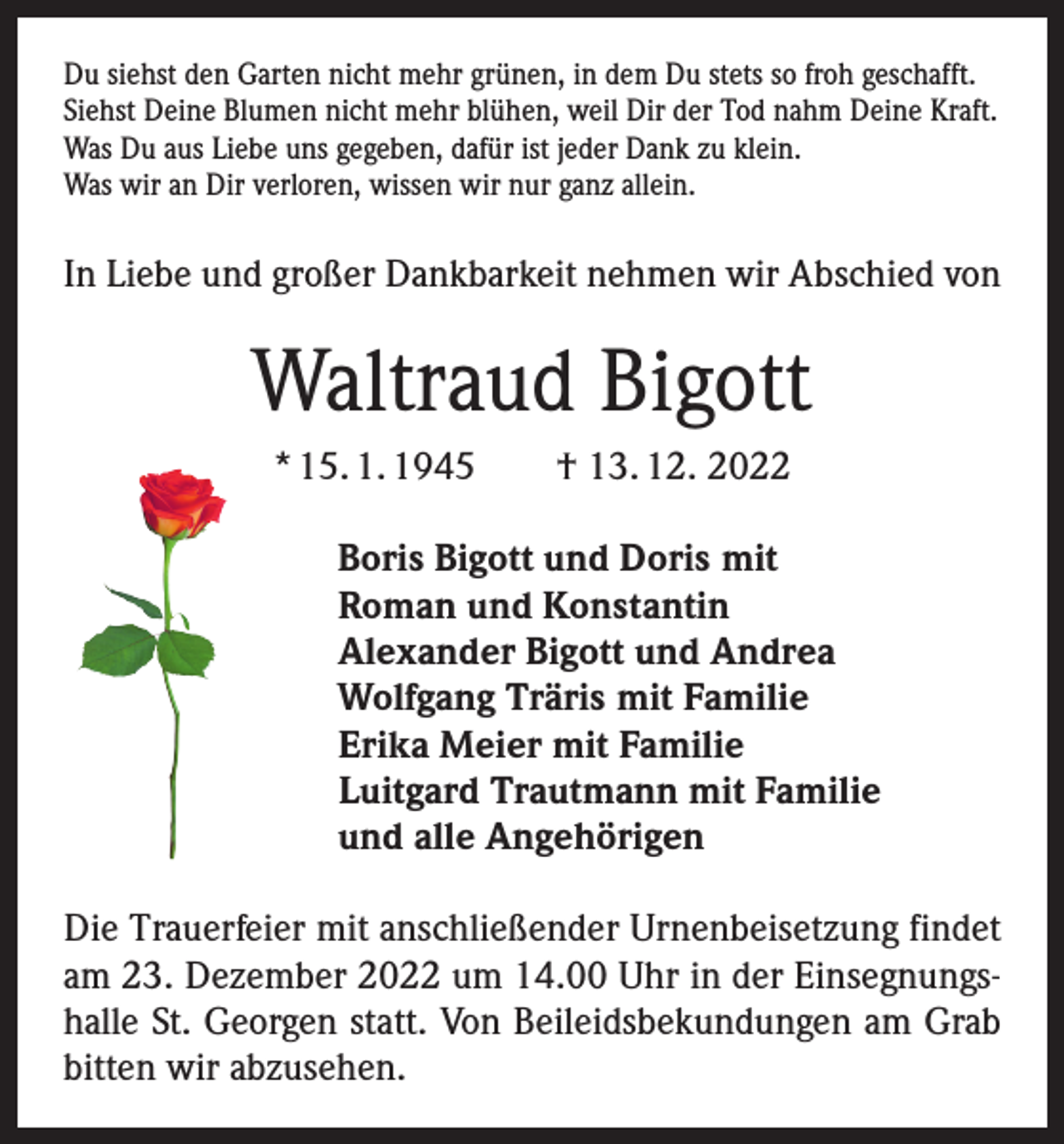 <p>Du siehst den Garten nicht mehr grünen, in dem Du stets so froh geschafft.<br />Siehst Deine Blumen nicht mehr blühen, weil Dir der Tod nahm Deine Kraft.<br />Was Du aus Liebe uns gegeben, dafür ist jeder Dank zu klein.<br />Was wir an Dir verloren, wissen wir nur ganz allein.</p><p>In Liebe und großer Dankbarkeit nehmen wir Abschied von</p><p>Waltraud Bigott<br />* 15. 1. 1945 † 13. 12. 2022<br />Boris Bigott und Doris mit<br />Roman und Konstantin<br />Alexander Bigott und Andrea<br />Wolfgang Träris mit Familie<br />Erika Meier mit Familie<br />Luitgard Trautmann mit Familie<br />und alle Angehörigen<br />Die Trauerfeier mit anschließender Urnenbeisetzung findet<br />am 23. Dezember 2022 um 14.00 Uhr in der Einsegnungshalle St. Georgen statt. Von Beileidsbekundungen am Grab<br />bitten wir abzusehen.</p>