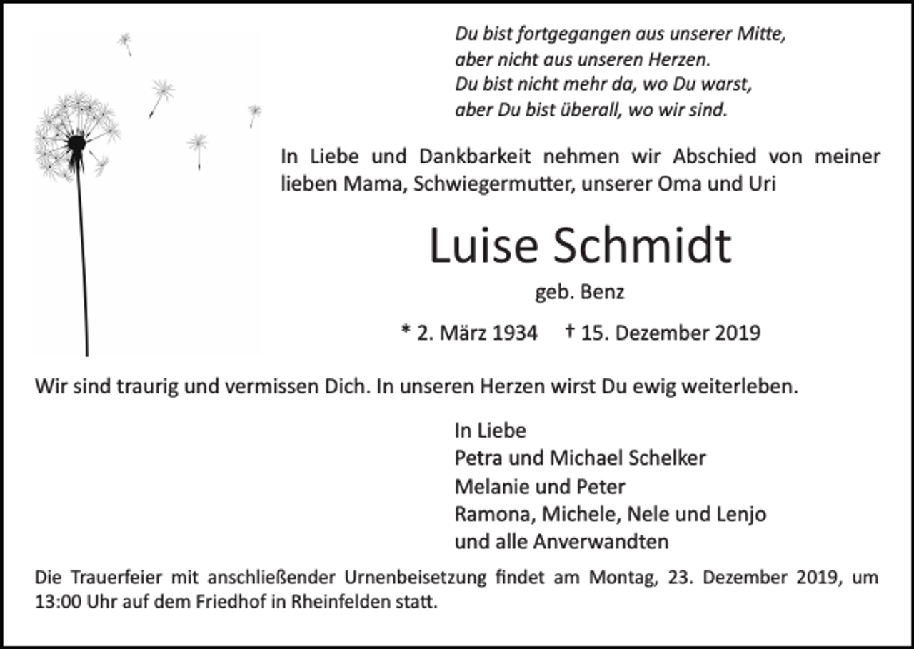 <p>Du bist fortgegangen aus unserer Mi�e,<br />aber nicht aus unseren Herzen.<br />Du bist nicht mehr da, wo Du warst,<br />aber Du bist überall, wo wir sind.</p><p>In Liebe und Dankbarkeit nehmen wir Abschied von meiner<br />lieben Mama, Schwiegermu�er, unserer Oma und Uri</p><p>Luise Schmidt<br />geb. Benz<br />* 2. März 1934</p><p>† 15. Dezember 2019</p><p>Wir sind traurig und vermissen Dich. In unseren Herzen wirst Du ewig weiterleben.<br />In Liebe<br />Petra und Michael Schelker<br />Melanie und Peter<br />Ramona, Michele, Nele und Lenjo<br />und alle Anverwandten<br />Die Trauerfeier mit anschließender Urnenbeisetzung ﬁndet am Montag, 23. Dezember 2019, um<br />13:00 Uhr auf dem Friedhof in Rheinfelden sta�.</p>