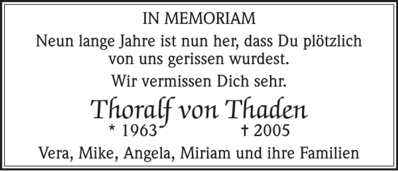 <p>IN MEMORIAM<br />Neun lange Jahre ist nun her, dass Du plötzlich<br />von uns gerissen wurdest.<br />Wir vermissen Dich sehr.</p><p>Thoralf von Thaden</p><p>* 1963<br />= 2005<br />Vera, Mike, Angela, Miriam und ihre Familien</p>