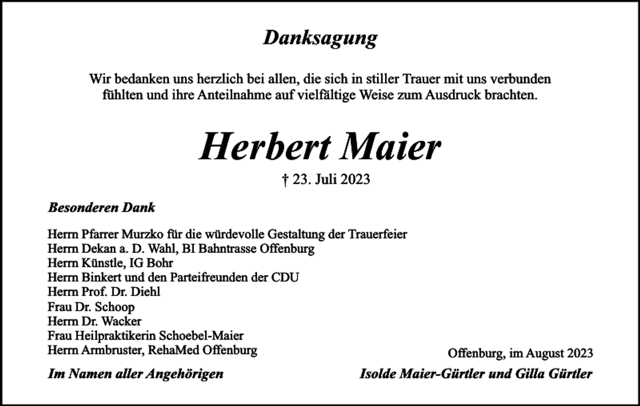 <p>Danksagung<br />Wir bedanken uns herzlich bei allen, die sich in stiller Trauer mit uns verbunden<br />fühlten und ihre Anteilnahme auf vielfältige Weise zum Ausdruck brachten.</p><p>Herbert Maier<br />† 23. Juli 2023</p><p>Besonderen Dank<br />Herrn Pfarrer Murzko für die würdevolle Gestaltung der Trauerfeier<br />Herrn Dekan a. D. Wahl, BI Bahntrasse Offenburg<br />Herrn Künstle, IG Bohr<br />Herrn Binkert und den Parteifreunden der CDU<br />Herrn Prof. Dr. Diehl<br />Frau Dr. Schoop<br />Herrn Dr. Wacker<br />Frau Heilpraktikerin Schoebel-Maier<br />Herrn Armbruster, RehaMed Offenburg</p><p>Im Namen aller Angehörigen</p><p>Offenburg, im August 2023</p><p>Isolde Maier-Gürtler und Gilla Gürtler</p>