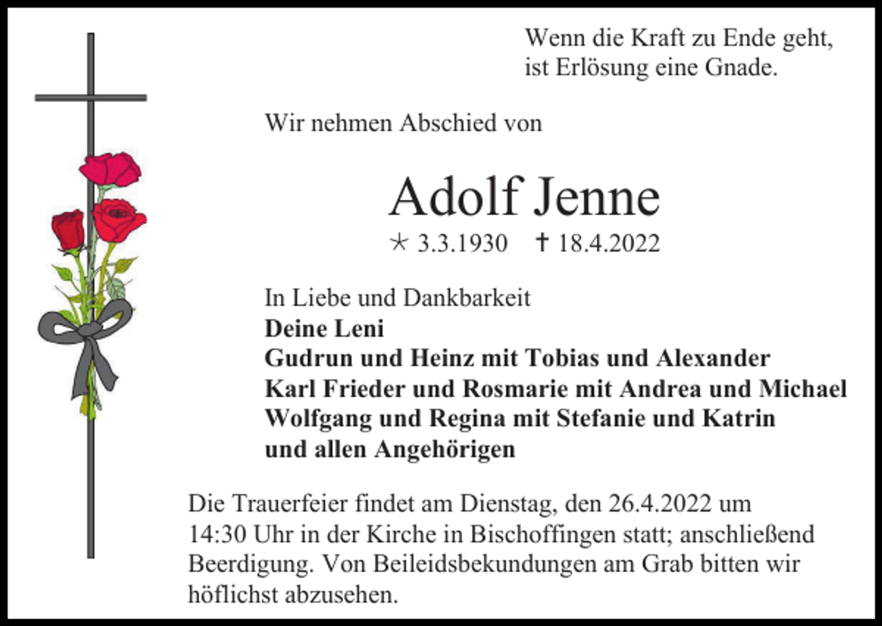 <p>Wenn die Kraft zu Ende geht,<br />ist Erlösung eine Gnade.<br />Wir nehmen Abschied von</p><p>Adolf Jenne<br /> 3.3.1930  18.4.2022<br />In Liebe und Dankbarkeit<br />Deine Leni<br />Gudrun und Heinz mit Tobias und Alexander<br />Karl Frieder und Rosmarie mit Andrea und Michael<br />Wolfgang und Regina mit Stefanie und Katrin<br />und allen Angehörigen<br />Die Trauerfeier findet am Dienstag, den 26.4.2022 um<br />14:30 Uhr in der Kirche in Bischoffingen statt; anschließend<br />Beerdigung. Von Beileidsbekundungen am Grab bitten wir<br />höflichst abzusehen.</p>