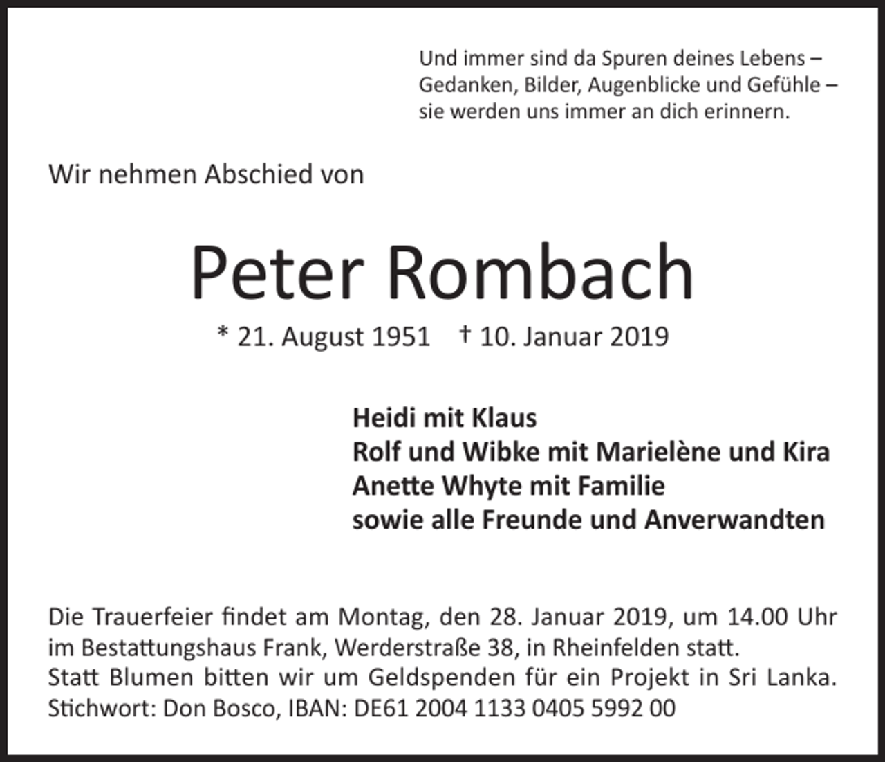 <p>Und immer sind da Spuren deines Lebens –<br />Gedanken, Bilder, Augenblicke und Gefühle –<br />sie werden uns immer an dich erinnern.</p><p>Wir nehmen Abschied von</p><p>Peter Rombach<br />* 21. August 1951 † 10. Januar 2019</p><p>Heidi mit Klaus<br />Rolf und Wibke mit Marielène und Kira<br />Anette Whyte mit Familie<br />sowie alle Freunde und Anverwandten<br />Die Trauerfeier findet am Montag, den 28. Januar 2019, um 14.00 Uhr<br />im Bestattungshaus Frank, Werderstraße 38, in Rheinfelden statt.<br />Statt Blumen bitten wir um Geldspenden für ein Projekt in Sri Lanka.<br />Stichwort: Don Bosco, IBAN: DE61 2004 1133 040992 00</p>