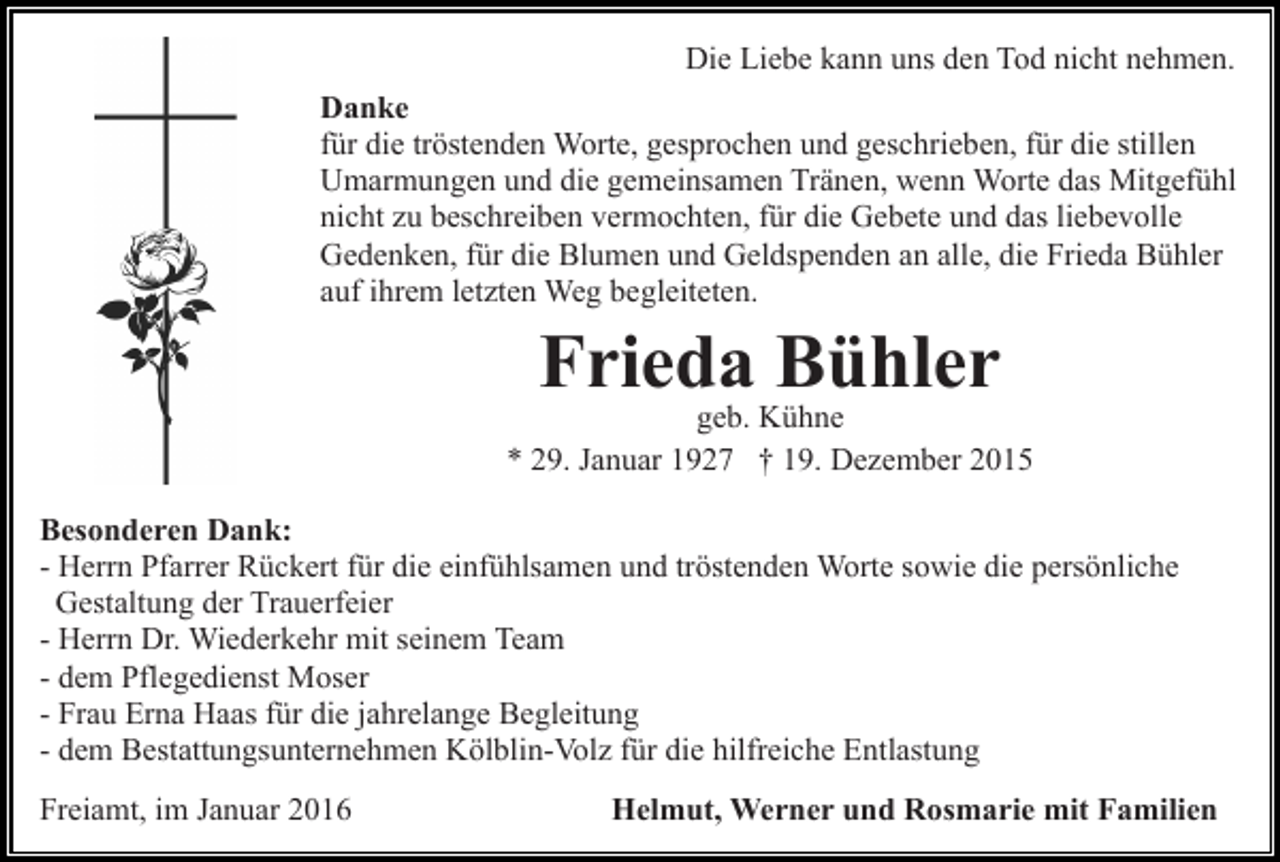 <p>Die Liebe kann uns den Tod nicht nehmen.<br />Danke<br />für die tröstenden Worte, gesprochen und geschrieben, für die stillen<br />Umarmungen und die gemeinsamen Tränen, wenn Worte das Mitgefühl<br />nicht zu beschreiben vermochten, für die Gebete und das liebevolle<br />Gedenken, für die Blumen und Geldspenden an alle, die Frieda Bühler<br />auf ihrem letzten Weg begleiteten.</p><p>Frieda Bühler</p><p>geb. Kühne<br />* 29. Januar 1927 † 19. Dezember 2015<br />Besonderen Dank:<br />- Herrn Pfarrer Rückert für die einfühlsamen und tröstenden Worte sowie die persönliche<br />Gestaltung der Trauerfeier<br />- Herrn Dr. Wiederkehr mit seinem Team<br />- dem Pflegedienst Moser<br />- Frau Erna Haas für die jahrelange Begleitung<br />- dem Bestattungsunternehmen Kölblin-Volz für die hilfreiche Entlastung<br />Freiamt, im Januar 2016</p><p>Helmut, Werner und Rosmarie mit Familien</p>