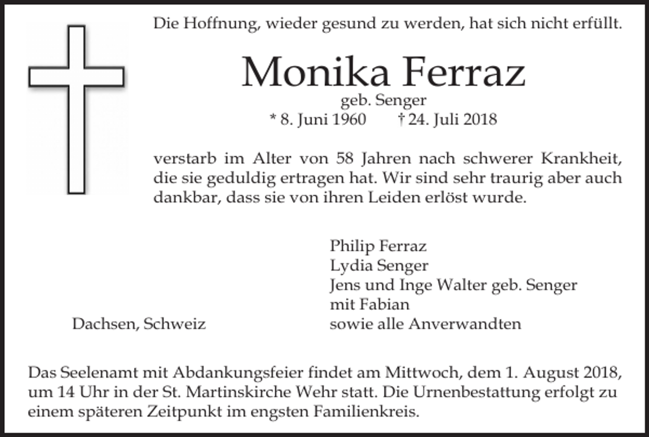 <p>Die Hoffnung, wieder gesund zu werden, hat sich nicht erfüllt.</p><p>Monika Ferraz<br />geb. Senger<br />* 8. Juni 1960<br />24. Juli 2018</p><p>verstarb im Alter von 58 Jahren nach schwerer Krankheit,<br />die sie geduldig ertragen hat. Wir sind sehr traurig aber auch<br />dankbar, dass sie von ihren Leiden erlöst wurde.</p><p>Dachsen, Schweiz</p><p>Philip Ferraz<br />Lydia Senger<br />Jens und Inge Walter geb. Senger<br />mit Fabian<br />sowie alle Anverwandten</p><p>Das Seelenamt mit Abdankungsfeier findet am Mittwoch, dem 1. August 2018,<br />um 14 Uhr in der St. Martinskirche Wehr statt. Die Urnenbestattung erfolgt zu<br />einem späteren Zeitpunkt im engsten Familienkreis.</p>