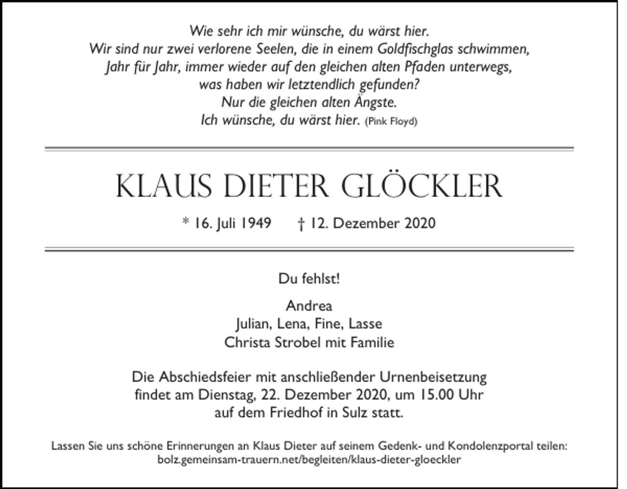 <p>Wie sehr ich mir wünsche, du wärst hier.<br />Wir sind nur zwei verlorene Seelen, die in einem Goldfischglas schwimmen,<br />Jahr für Jahr, immer wieder auf den gleichen alten Pfaden unterwegs,<br />was haben wir letztendlich gefunden?<br />Nur die gleichen alten Ängste.<br />Ich wünsche, du wärst hier. (Pink Floyd)</p><p>Klaus Dieter Glöckler<br />* 16. Juli 1949</p><p>† 12. Dezember 2020<br />Du fehlst!</p><p>Andrea<br />Julian, Lena, Fine, Lasse<br />Christa Strobel mit Familie<br />Die Abschiedsfeier mit anschließender Urnenbeisetzung<br />findet am Dienstag, 22. Dezember 2020, um 15.00 Uhr<br />auf dem Friedhof in Sulz statt.<br />Lassen Sie uns schöne Erinnerungen an Klaus Dieter auf seinem Gedenk- und Kondolenzportal teilen:<br />bolz.gemeinsam-trauern.net/begleiten/klaus-dieter-gloeckler</p>