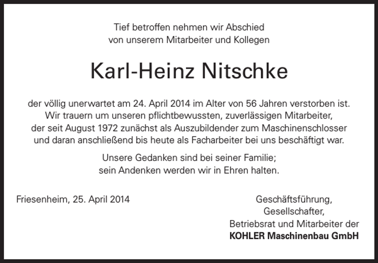 <p>Tief betroffen nehmen wir Abschied<br />von unserem Mitarbeiter und Kollegen</p><p>Karl-Heinz Nitschke<br />der völlig unerwartet am 24. April 2014 im Alter von 56 Jahren verstorben ist.<br />Wir trauern um unseren pflichtbewussten, zuverlässigen Mitarbeiter,<br />der seit August 1972 zunächst als Auszubildender zum Maschinenschlosser<br />und daran anschließend bis heute als Facharbeiter bei uns beschäftigt war.<br />Unsere Gedanken sind bei seiner Familie;<br />sein Andenken werden wir in Ehren halten.<br />Friesenheim, 25. April 2014<br />Geschäftsführung,<br />Gesellschafter,</p><p>Betriebsrat und Mitarbeiter der<br />KOHLER Maschinenbau GmbH</p>
