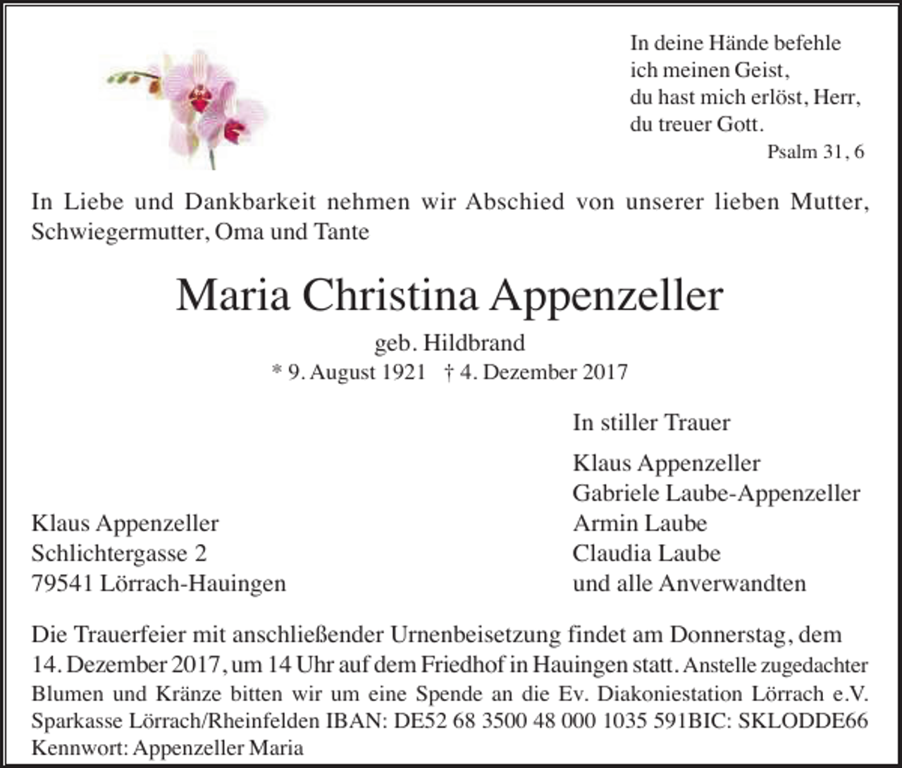 <p>In deine Hände befehle<br />ich meinen Geist,<br />du hast mich erlöst, Herr,<br />du treuer Gott.<br />Psalm 31, 6</p><p>In Liebe und Dankbarkeit nehmen wir Abschied von unserer lieben Mutter,<br />Schwiegermutter, Oma und Tante</p><p>Maria Christina Appenzeller<br />geb. Hildbrand<br />* 9. August 1921 † 4. Dezember 2017</p><p>In stiller Trauer</p><p>Klaus Appenzeller<br />Schlichtergasse 2<br />79541 Lörrach-Hauingen</p><p>Klaus Appenzeller<br />Gabriele Laube-Appenzeller<br />Armin Laube<br />Claudia Laube<br />und alle Anverwandten</p><p>Die Trauerfeier mit anschließender Urnenbeisetzung findet am Donnerstag, dem<br />14. Dezember 2017, um 14 Uhr auf dem Friedhof in Hauingen statt. Anstelle zugedachter<br />Blumen und Kränze bitten wir um eine Spende an die Ev. Diakoniestation Lörrach e.V.<br />Sparkasse Lörrach/Rheinfelden IBAN: DE52 68 3500 48 000 10391BIC: SKLODDE66<br />Kennwort: Appenzeller Maria</p>