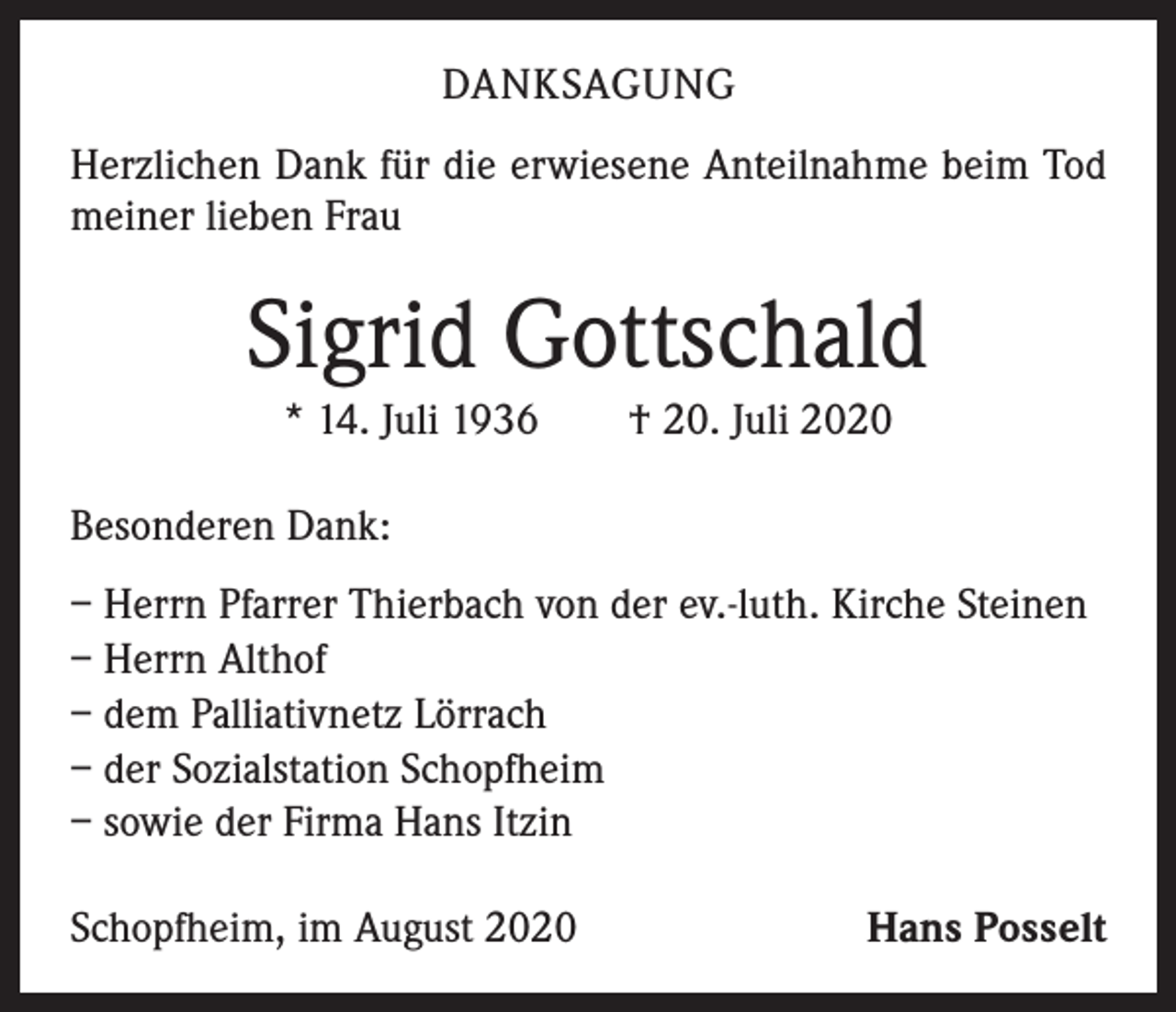 <p>DANKSAGUNG<br />Herzlichen Dank für die erwiesene Anteilnahme beim Tod<br />meiner lieben Frau</p><p>Sigrid Gottschald<br />* 14. Juli 1936 † 20. Juli 2020<br />Besonderen Dank:<br />– Herrn Pfarrer Thierbach von der ev.-luth. Kirche Steinen<br />– Herrn Althof<br />– dem Palliativnetz Lörrach<br />– der Sozialstation Schopfheim<br />– sowie der Firma Hans Itzin<br />Schopfheim, im August 2020</p><p>Hans Posselt</p>