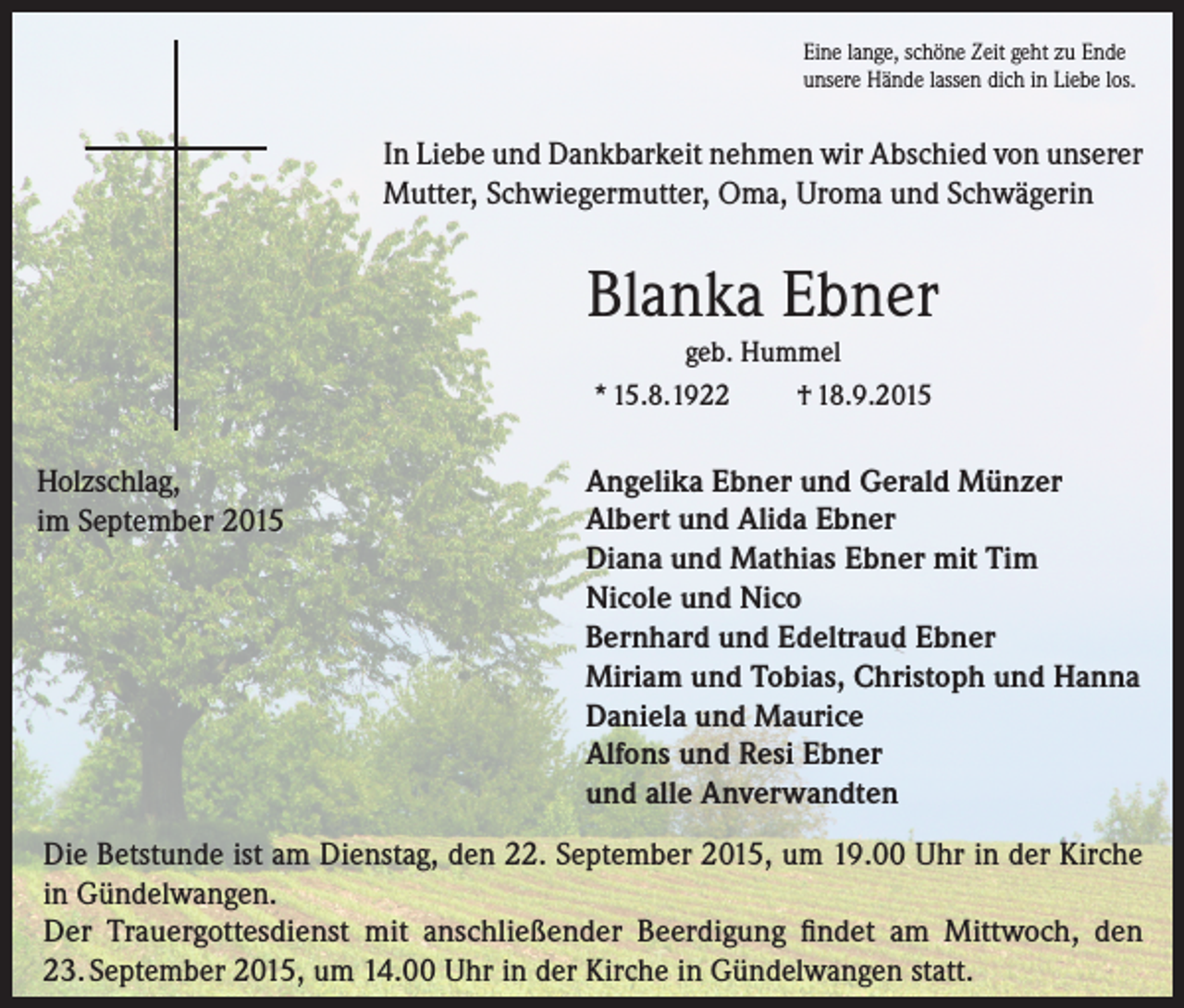 <p>Eine lange, schöne Zeit geht zu Ende<br />unsere Hände lassen dich in Liebe los.</p><p>In Liebe und Dankbarkeit nehmen wir Abschied von unserer<br />Mutter, Schwiegermutter, Oma, Uroma und Schwägerin</p><p>Blanka Ebner<br />geb. Hummel<br />* 15.8.1922<br />† 18.9.2015</p><p>Holzschlag,<br />im September 2015</p><p>Angelika Ebner und Gerald Münzer<br />Albert und Alida Ebner<br />Diana und Mathias Ebner mit Tim<br />Nicole und Nico<br />Bernhard und Edeltraud Ebner<br />Miriam und Tobias, Christoph und Hanna<br />Daniela und Maurice<br />Alfons und Resi Ebner<br />und alle Anverwandten</p><p>Die Betstunde ist am Dienstag, den 22. September 2015, um 19.00 Uhr in der Kirche<br />in Gündelwangen.<br />Der Trauergottesdienst mit anschließender Beerdigung findet am Mittwoch, den<br />23. September 2015, um 14.00 Uhr in der Kirche in Gündelwangen statt.</p>