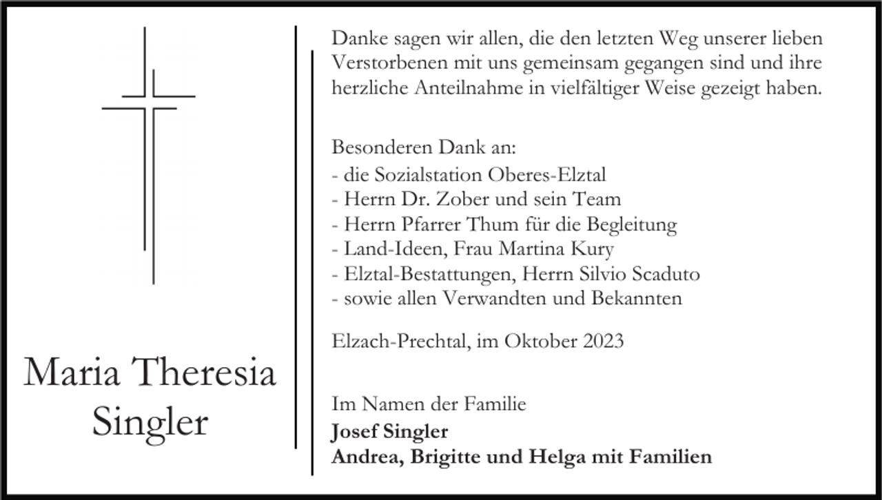 <p>Danke sagen wir allen, die den letzten Weg unserer lieben<br />Verstorbenen mit uns gemeinsam gegangen sind und ihre<br />herzliche Anteilnahme in vielfältiger Weise gezeigt haben.<br />Besonderen Dank an:<br />- die Sozialstation Oberes-Elztal<br />- Herrn Dr. Zober und sein Team<br />- Herrn Pfarrer Thum für die Begleitung<br />- Land-Ideen, Frau Martina Kury<br />- Elztal-Bestattungen, Herrn Silvio Scaduto<br />- sowie allen Verwandten und Bekannten</p><p>Maria Theresia<br />Singler</p><p>Elzach-Prechtal, im Oktober 2023<br />Im Namen der Familie<br />Josef Singler<br />Andrea, Brigitte und Helga mit Familien</p>