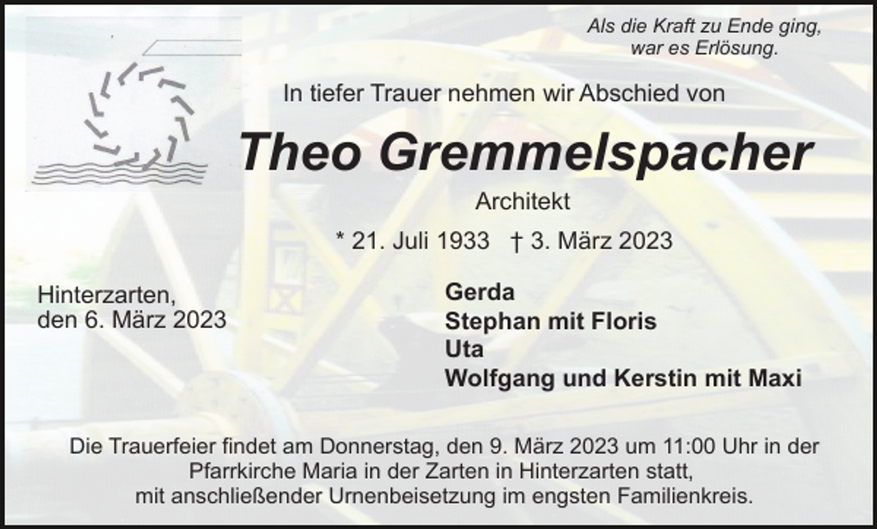 <p>Als die Kraft zu Ende ging,<br />war es Erlösung.</p><p>In tiefer Trauer nehmen wir Abschied von</p><p>Theo Gremmelspacher<br />Architekt<br />* 21. Juli 1933 † 3. März 2023<br />Hinterzarten,<br />den 6. März 2023</p><p>Gerda<br />Stephan mit Floris<br />Uta<br />Wolfgang und Kerstin mit Maxi</p><p>Die Trauerfeier findet am Donnerstag, den 9. März 2023 um 11:00 Uhr in der<br />Pfarrkirche Maria in der Zarten in Hinterzarten statt,<br />mit anschließender Urnenbeisetzung im engsten Familienkreis.</p>
