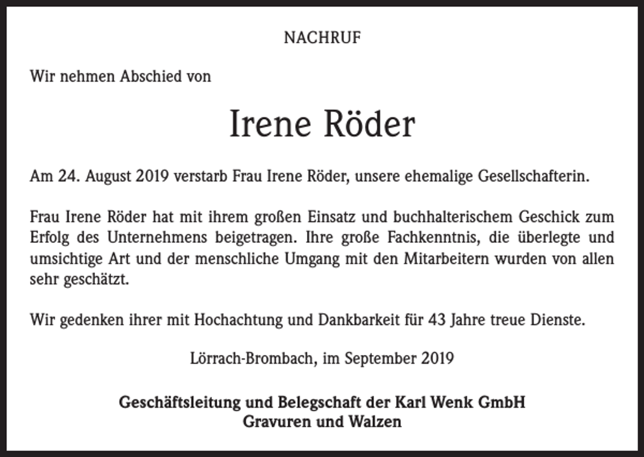 <p>NACHRUF<br />Wir nehmen Abschied von</p><p>Irene Röder<br />Am 24. August 2019 verstarb Frau Irene Röder, unsere ehemalige Gesellschafterin.<br />Frau Irene Röder hat mit ihrem großen Einsatz und buchhalterischem Geschick zum<br />Erfolg des Unternehmens beigetragen. Ihre große Fachkenntnis, die überlegte und<br />umsichtige Art und der menschliche Umgang mit den Mitarbeitern wurden von allen<br />sehr geschätzt.<br />Wir gedenken ihrer mit Hochachtung und Dankbarkeit für 43 Jahre treue Dienste.<br />Lörrach-Brombach, im September 2019<br />Geschäftsleitung und Belegschaft der Karl Wenk GmbH<br />Gravuren und Walzen</p>