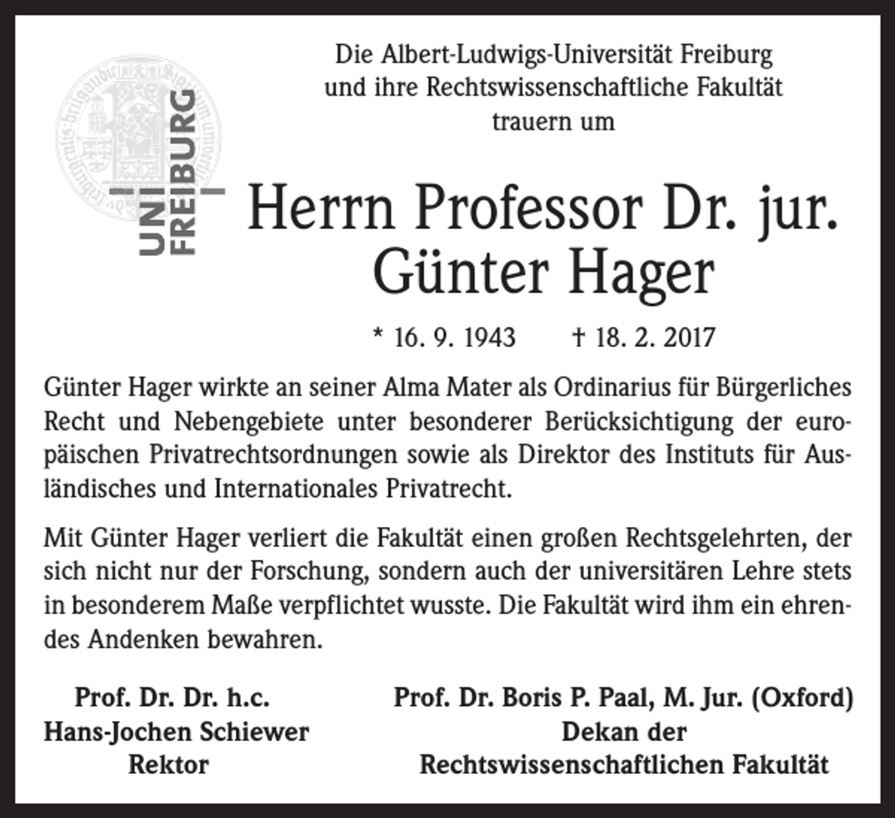 <p>Die Albert-Ludwigs-Universität Freiburg<br />und ihre Rechtswissenschaftliche Fakultät<br />trauern um</p><p>Herrn Professor Dr. jur.<br />Günter Hager<br />* 16. 9. 1943 † 18. 2. 2017<br />Günter Hager wirkte an seiner Alma Mater als Ordinarius für Bürgerliches<br />Recht und Nebengebiete unter besonderer Berücksichtigung der europäischen Privatrechtsordnungen sowie als Direktor des Instituts für Ausländisches und Internationales Privatrecht.<br />Mit Günter Hager verliert die Fakultät einen großen Rechtsgelehrten, der<br />sich nicht nur der Forschung, sondern auch der universitären Lehre stets<br />in besonderem Maße verpflichtet wusste. Die Fakultät wird ihm ein ehrendes Andenken bewahren.<br />Prof. Dr. Dr. h.c.<br />Hans-Jochen Schiewer<br />Rektor</p><p>Prof. Dr. Boris P. Paal, M. Jur. (Oxford)<br />Dekan der<br />Rechtswissenschaftlichen Fakultät</p>