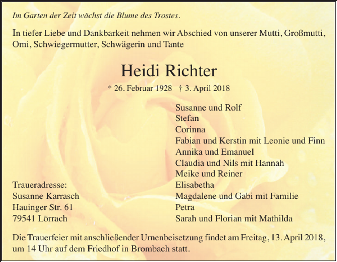 <p>IImm Garten<br />G art e n der<br />d er Zeit<br />Z eit wächst<br />w ä c hst die<br />di e Blume<br />Bl u m e des<br />d es Trostes.<br />Trost es.</p><p>Großmutti,<br />IInntitiefer<br />ef er Liebe<br />Li e b e uund<br />n d Dankbarkeit<br />D a n k b ar k eit nnehmen<br />e h m e n wir<br />wir AAbschied<br />bs c hi e d vvon<br />o n uunserer<br />ns er er Mutti,<br />M utti, Gr<br />o ß m utti,</p><p>OOmi,<br />mi, SSchwiegermutter,<br />c h wi e g er m utt er , Schwägerin<br />S c h w ä g eri n und<br />u n d TTante<br />a nt e</p><p>Richter<br />HHeidi<br />ei di Ri<br />c ht er</p><p>*<br />3. April<br />* 226.<br />6. Februar<br />F e br u ar 11928<br />9 2 8 †† 3.<br />A pril 22</p><p>T r a u er a dr ess e:<br />Traueradresse:<br />S us a n n e Karrasch<br />K arr as c h<br />Susanne<br />Hauinger<br />H a ui n g er SStr.<br />tr.<br />79541<br />7 9 5 4 1 Lörrach<br />L örr a c h</p><p>S us a n n e uund<br />n d Rolf<br />R olf<br />Susanne<br />Stefan<br />S t ef a n<br />C ori n n a<br />Corinna<br />Fabian<br />Finn<br />F a bi a n uund<br />n d Kerstin<br />K ersti n mit<br />mit Leonie<br />L e o ni e uund<br />n d Fi<br />nn<br />A n ni k a uund<br />n d EEmanuel<br />m a n u el<br />Annika<br />Claudia<br />Cl a u di a uund<br />n d Nils<br />Nils mit<br />mit Hannah<br />Ha n na h<br />M ei k e u und<br />n d RReiner<br />ei n er<br />Meike<br />Elis<br />a b et h a<br />Elisabetha<br />MMagdalene<br />a g d al e n e u und<br />n d GGabi<br />a bi mit<br />a mili e<br />mitF Familie<br />Petra<br />P etr a<br />Sarah<br />Florian<br />S ar a h uund<br />n d Fl<br />ori a n mit<br />mit Mathilda<br />M at hil d a</p><p>Di e TTrauerfeier<br />r a u erf ei er mit<br />mit anschließender<br />a ns c hli e ß e n d er Urnenbeisetzung<br />Ur n e n b eis et z u n g fi<br />n d et am<br />a m Freitag,<br />Fr eit a g, 13.<br />1 3. April<br />A pril 22018,<br />0 1 8,<br />Die<br />findet<br />u m 11 Uhr<br />U hr aauf<br />uf ddem<br />e m Friedhof<br />Fri e d h of iin<br />n Brombach<br />Br o m b a c h ststatt.<br />att.<br />um</p>