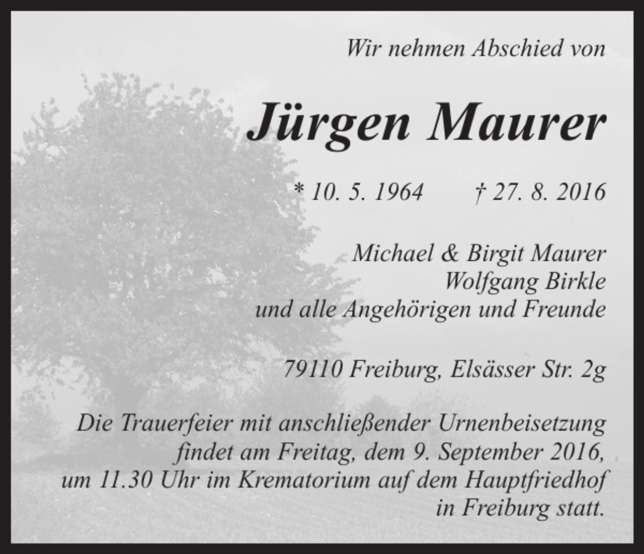 <p>Wir nehmen Abschied von</p><p>Jürgen Maurer<br />* 10. 5. 1964 † 27. 8. 2016<br />Michael &amp; Birgit Maurer<br />Wolfgang Birkle<br />und alle Angehörigen und Freunde<br />79110 Freiburg, Elsässer Str. 2g<br />Die Trauerfeier mit anschließender Urnenbeisetzung<br />findet am Freitag, dem 9. September 2016,<br />um 11.30 Uhr im Krematorium auf dem Hauptfriedhof<br />in Freiburg statt.</p>