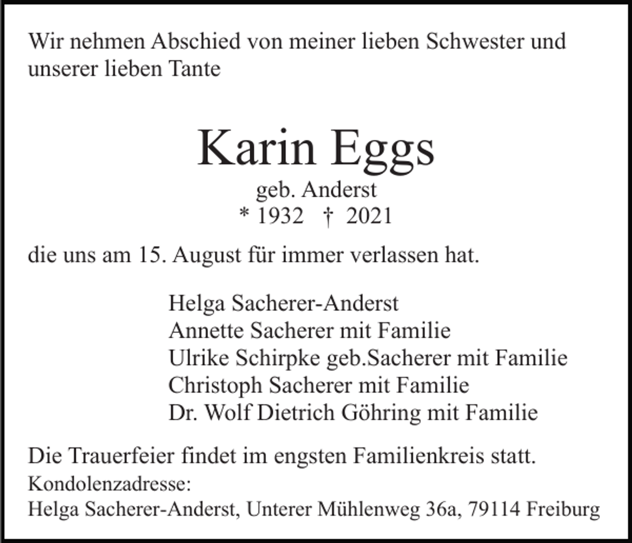 <p>Wir nehmen Abschied von meiner lieben Schwester und<br />unserer lieben Tante</p><p>Karin Eggs<br />geb. Anderst<br />* 1932 † 2021</p><p>die uns am 15. August für immer verlassen hat.<br />Helga Sacherer-Anderst<br />Annette Sacherer mit Familie<br />Ulrike Schirpke geb.Sacherer mit Familie<br />Christoph Sacherer mit Familie<br />Dr. Wolf Dietrich Göhring mit Familie<br />Die Trauerfeier findet im engsten Familienkreis statt.<br />Kondolenzadresse:<br />Helga Sacherer-Anderst, Unterer Mühlenweg 36a, 79114 Freiburg</p>