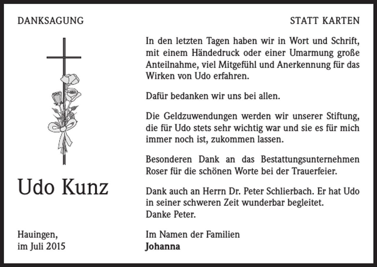 <p>DANKSAGUNG</p><p>STATT KARTEN<br />In den letzten Tagen haben wir in Wort und Schrift,<br />mit einem Händedruck oder einer Umarmung große<br />Anteilnahme, viel Mitgefühl und Anerkennung für das<br />Wirken von Udo erfahren.<br />Dafür bedanken wir uns bei allen.<br />Die Geldzuwendungen werden wir unserer Stiftung,<br />die für Udo stets sehr wichtig war und sie es für mich<br />immer noch ist, zukommen lassen.</p><p>Udo Kunz<br />Hauingen,<br />im Juli 2015</p><p>Besonderen Dank an das Bestattungsunternehmen<br />Roser für die schönen Worte bei der Trauerfeier.<br />Dank auch an Herrn Dr. Peter Schlierbach. Er hat Udo<br />in seiner schweren Zeit wunderbar begleitet.</p><p>Danke Peter.<br />Im Namen der Familien<br />Johanna</p>