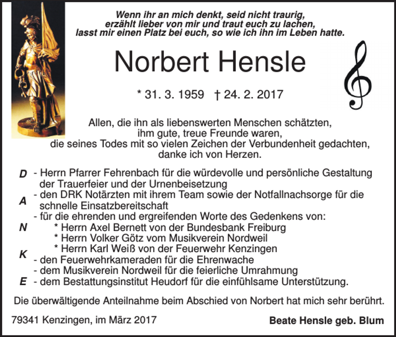 <p>Wenn ihr an mich denkt, seid nicht traurig,<br />erzählt lieber von mir und traut euch zu lachen,<br />lasst mir einen Platz bei euch, so wie ich ihn im Leben hatte.</p><p>Norbert Hensle<br />* 31. 3. 1959 † 24. 2. 2017<br />Allen, die ihn als liebenswerten Menschen schätzten,<br />ihm gute, treue Freunde waren,<br />die seines Todes mit so vielen Zeichen der Verbundenheit gedachten,<br />danke ich von Herzen.</p><p>D - Herrn Pfarrer Fehrenbach für die würdevolle und persönliche Gestaltung<br />der Trauerfeier und der Urnenbeisetzung<br />- den DRK Notärzten mit ihrem Team sowie der Notfallnachsorge für die<br />A schnelle Einsatzbereitschaft<br />- für die ehrenden und ergreifenden Worte des Gedenkens von:<br />* Herrn Axel Bernett von der Bundesbank Freiburg<br />N<br />* Herrn Volker Götz vom Musikverein Nordweil<br />* Herrn Karl Weiß von der Feuerwehr Kenzingen<br />K - den Feuerwehrkameraden für die Ehrenwache<br />- dem Musikverein Nordweil für die feierliche Umrahmung<br />E - dem Bestattungsinstitut Heudorf für die einfühlsame Unterstützung.<br />Die überwältigende Anteilnahme beim Abschied von Norbert hat mich sehr berührt.<br />79341 Kenzingen, im März 2017</p><p>Beate Hensle geb. Blum</p>