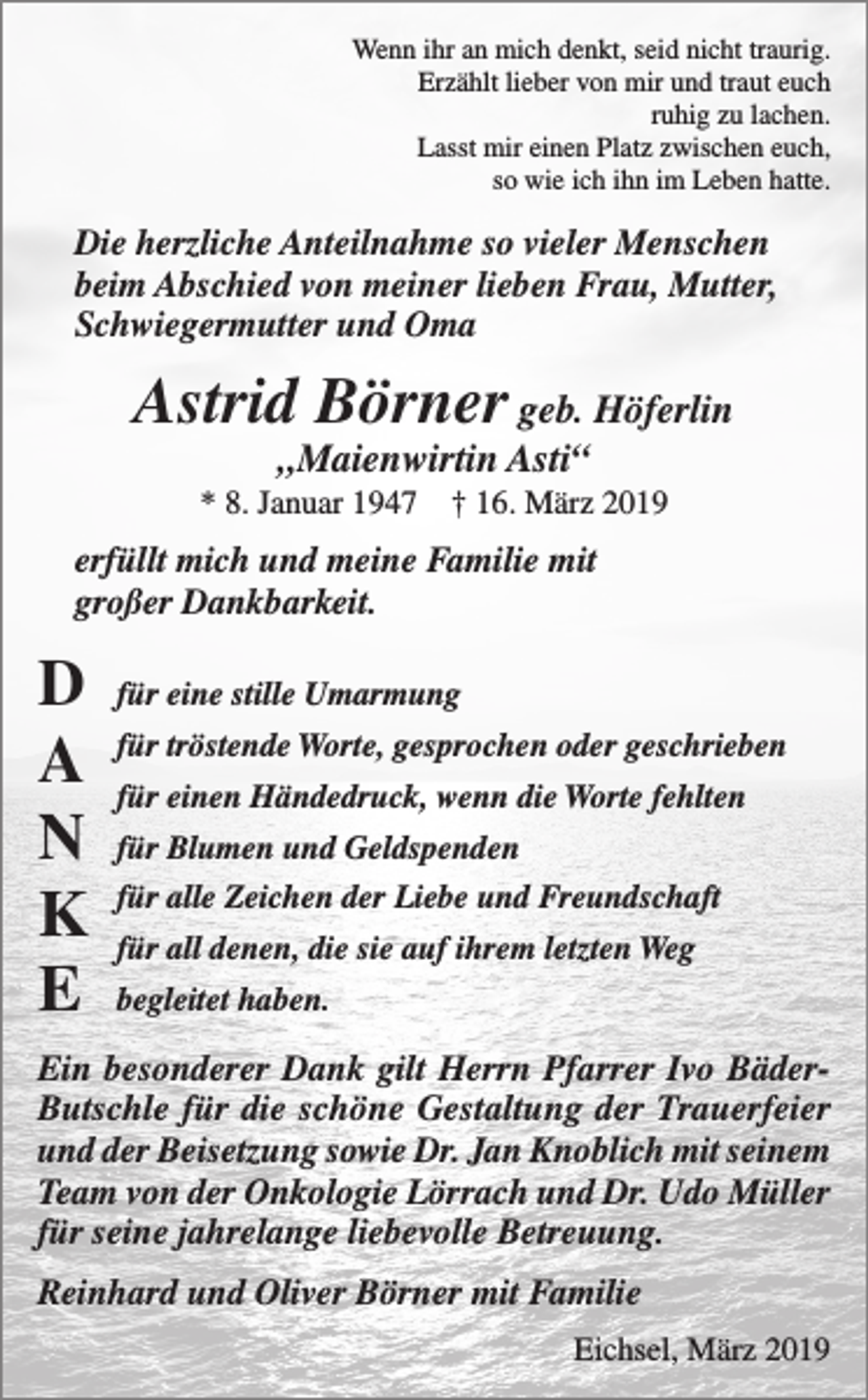 <p>Wenn ihr an mich denkt, seid nicht traurig.<br />Erzählt lieber von mir und traut euch<br />ruhig zu lachen.<br />Lasst mir einen Platz zwischen euch,<br />so wie ich ihn im Leben hatte.</p><p>Die herzliche Anteilnahme so vieler Menschen<br />beim Abschied von meiner lieben Frau, Mutter,<br />Schwiegermutter und Oma</p><p>Astrid Börner geb. Höferlin<br />„Maienwirtin Asti“</p><p>* 8. Januar 1947 † 16. März 2019</p><p>erfüllt mich und meine Familie mit<br />großer Dankbarkeit.</p><p>D<br />A<br />N<br />K<br />E</p><p>für eine stille Umarmung<br />für tröstende Worte, gesprochen oder geschrieben<br />für einen Händedruck, wenn die Worte fehlten<br />für Blumen und Geldspenden<br />für alle Zeichen der Liebe und Freundschaft<br />für all denen, die sie auf ihrem letzten Weg<br />begleitet haben.</p><p>Ein besonderer Dank gilt Herrn Pfarrer Ivo BäderButschle für die schöne Gestaltung der Trauerfeier<br />und der Beisetzung sowie Dr. Jan Knoblich mit seinem<br />Team von der Onkologie Lörrach und Dr. Udo Müller<br />für seine jahrelange liebevolle Betreuung.<br />Reinhard und Oliver Börner mit Familie<br />Eichsel, März 2019</p>