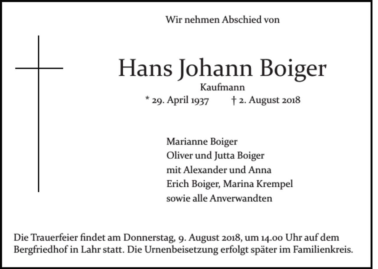 <p>Wir nehmen Abschied von</p><p>Hans Johann Boiger<br />Kaufmann<br />* 29. April 1937<br />† 2. August 2018</p><p>Marianne Boiger<br />Oliver und Jutta Boiger<br />mit Alexander und Anna<br />Erich Boiger, Marina Krempel<br />sowie alle Anverwandten</p><p>Die Trauerfeier ﬁndet am Donnerstag, 9. August 2018, um 14.00 Uhr auf dem<br />Bergfriedhof in Lahr statt. Die Urnenbeisetzung erfolgt später im Familienkreis.</p>