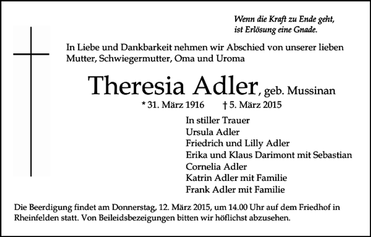 <p>Wenn die Kraft zu Ende geht,<br />ist Erlösung eine Gnade.</p><p>In Liebe und Dankbarkeit nehmen wir Abschied von unserer lieben<br />Mutter, Schwiegermutter, Oma und Uroma</p><p>Theresia Adler, geb. Mussinan<br />* 31. März 1916</p><p>† 5. März 2015</p><p>In stiller Trauer<br />Ursula Adler<br />Friedrich und Lilly Adler<br />Erika und Klaus Darimont mit Sebastian<br />Cornelia Adler<br />Katrin Adler mit Familie<br />Frank Adler mit Familie<br />Die Beerdigung findet am Donnerstag, 12. März 2015, um 14.00 Uhr auf dem Friedhof in<br />Rheinfelden statt. Von Beileidsbezeigungen bitten wir höflichst abzusehen.</p>
