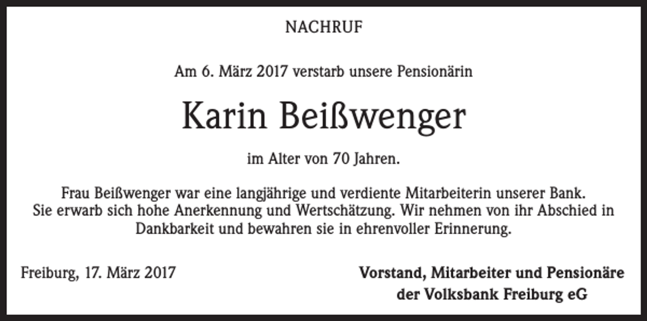 <p>NACHRUF<br />Am 6. März 2017 verstarb unsere Pensionärin</p><p>Karin Beißwenger<br />im Alter von 70 Jahren.<br />Frau Beißwenger war eine langjährige und verdiente Mitarbeiterin unserer Bank.<br />Sie erwarb sich hohe Anerkennung und Wertschätzung. Wir nehmen von ihr Abschied in<br />Dankbarkeit und bewahren sie in ehrenvoller Erinnerung.<br />Freiburg, 17. März 2017</p><p>Vorstand, Mitarbeiter und Pensionäre<br />der Volksbank Freiburg eG</p>