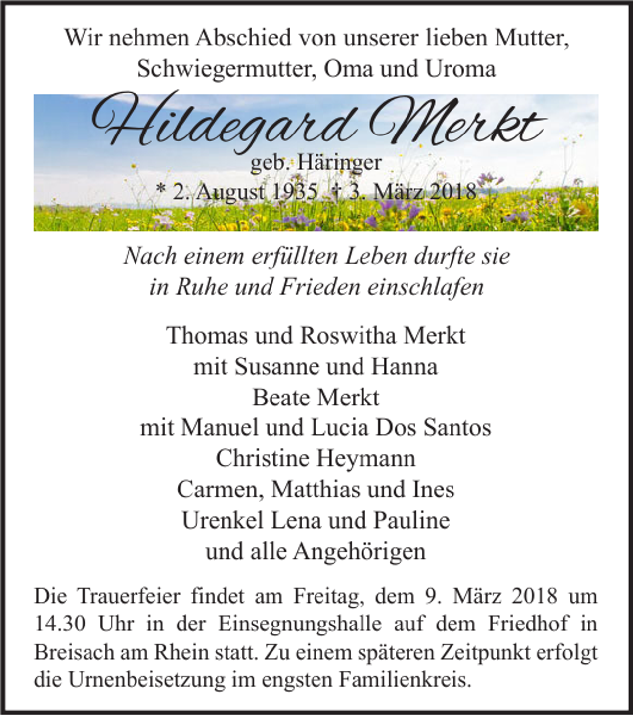 <p>Wirn enehmen<br />Wir<br />h m e n AAbschied<br />bs c hi e d v von<br />o n u unserer<br />ns er er li lieben<br />e b e n MMutter,<br />utt er,<br />S c h wi e g er m utt er, Oma<br />O m a uund<br />n d Uroma<br />Ur o m a<br />Schwiegermutter,</p><p>Hildegard<br />Hil<br />deg ar d Merkt<br />Merkt<br />ggeb.<br />e b. Häringer<br />H äri n g er<br />** 2.<br />2. August<br />A u g ust 11935<br />9 3 5 †† 3.<br />3. März<br />M är z 22</p><p>NNach<br />a c h eieinem<br />n e m erf<br />erfüllten<br />üllt e n LLeben<br />e b e n ddurfte<br />urft e sisie<br />e<br />i n Ruhe<br />R u h e und<br />u n d Frieden<br />Fri e d e n einschlafen<br />ei ns c hl af e n<br />in<br />TThomas<br />h o m as uund<br />n d Roswitha<br />R os wit h a Merkt<br />M er kt<br />mit SSusanne<br />us a n n e uund<br />n d HHanna<br />a n na<br />mit<br />Beate<br />B e at e Merkt<br />M er kt<br />mit Manuel<br />mit<br />M a n u el uund<br />n d LLucia<br />u ci a DDos<br />os SSantos<br />a nt os<br />Christine<br />C hristi n e Heymann<br />He y ma n n<br />CCarmen,<br />ar m e n, Matthias<br />M att hi as uund<br />n d I Ines<br />n es<br />Urenkel<br />Ur<br />e n k el LLena<br />e n a uund<br />n d PPauline<br />a uli n e<br />und<br />alle<br />u n d all<br />e Angehörigen<br />A n g e h öri g e n<br />Di e TrTrauerfeier<br />Die<br />a u erf ei er fifindet<br />n d et aam<br />m FrFreitag,<br />eit a g, ddem<br />e m 9.9. März<br />M är z 22018<br />0 1 8 uum<br />m<br />114.30<br />4. 3 0 Uhr<br />U hr iin<br />n dder<br />er Einsegnungshalle<br />Ei ns e g n u n gs h all e aauf<br />uf ddem<br />e m Friedhof<br />Fri e d h of iin<br />n<br />Breisach<br />erfolgt<br />Br<br />eis a c h aam<br />m RRhein<br />h ei n ststatt.<br />att. ZZu<br />u eieinem<br />n e m sspäteren<br />p ät er e n ZZeitpunkt<br />eit p u n kt erf<br />ol gt<br />die<br />di<br />e Urnenbeisetzung<br />Ur n e n b eis et z u n g iim<br />m eengsten<br />n gst e n Familienkreis.<br />F a mili e n kr eis.</p>