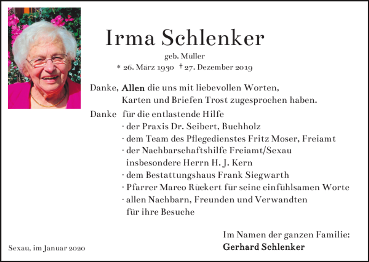 <p>Irma Schlenker<br />geb. Müller<br />* 26. März 1930 † 27. Dezember 2019</p><p>Danke,</p><p>die uns mit liebevollen Worten,<br />Karten und Briefen Trost zugesprochen haben.<br />Danke für die entlastende Hilfe<br />· der Praxis Dr. Seibert, Buchholz<br />· dem Team des Pﬂegedienstes Fritz Moser, Freiamt<br />· der Nachbarschaftshilfe Freiamt/Sexau<br />insbesondere Herrn H. J. Kern<br />· dem Bestattungshaus Frank Siegwarth<br />· Pfarrer Marco Rückert für seine einfühlsamen Worte<br />· allen Nachbarn, Freunden und Verwandten<br />für ihre Besuche<br />Im Namen der ganzen Familie:</p><p>Sexau, im Januar 2020</p>