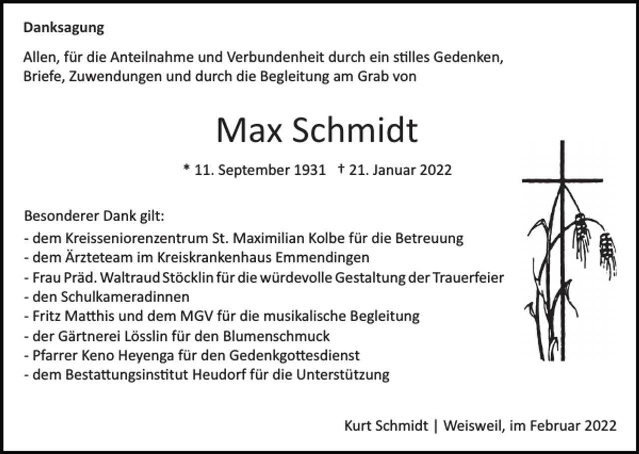 <p>Danksagung<br />Allen, für die Anteilnahme und Verbundenheit durch ein s�lles Gedenken,<br />Briefe, Zuwendungen und durch die Begleitung am Grab von</p><p>Max Schmidt<br />* 11. September 1931 † 21. Januar 2022<br />Besonderer Dank gilt:<br />­ dem Kreisseniorenzentrum St. Maximilian Kolbe für die Betreuung<br />­ dem Ärzteteam im Kreiskrankenhaus Emmendingen<br />­ Frau Präd. Waltraud Stöcklin für die würdevolle Gestaltung der Trauerfeier<br />­ den Schulkameradinnen<br />­ Fritz Ma�his und dem MGV für die musikalische Begleitung<br />­ der Gärtnerei Lösslin für den Blumenschmuck<br />­ Pfarrer Keno Heyenga für den Gedenkgo�esdienst<br />­ dem Besta�ungsins�tut Heudorf für die Unterstützung<br />Kurt Schmidt | Weisweil, im Februar 2022</p>